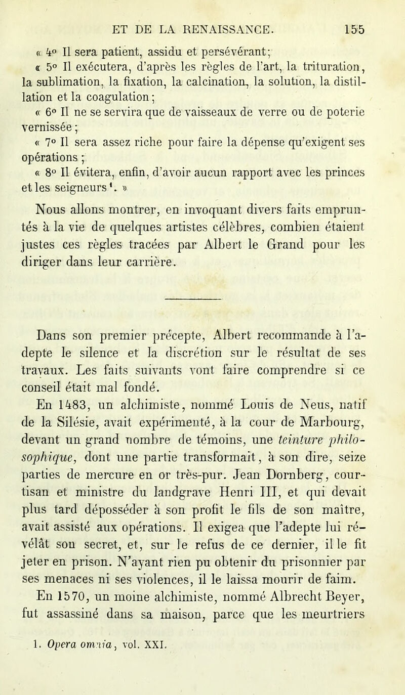 « 4° Il sera patient, assidu et persévérant ; î 5° Il exécutera, d’après les règles de l’art, la trituration, la sublimation, la fixation, la calcination, la solution, la distil- lation et la coagulation ; (f 6° Il ne se servira que de vaisseaux de verre ou de poterie vernissée ; « 7° Il sera assez riche pour faire la dépense qu’exigent ses opérations ; « 8° Il évitera, enfin, d’avoir aucun rapport avec les princes et les seigneurs*. « Nous allons montrer, en invoquant divers faits emprun- tés à la vie de quelques artistes célèbres, combien étaient justes ces règles tracées par Albert le Grand pour les diriger dans leur carrière. Dans son premier précepte, Albert recommande à l’a- depte le silence et la discrétion sur le résultat de ses travaux. Les faits suivants vont faire comprendre si ce conseil était mal fondé. En 1483, un alchimiste, nommé Louis de Neus, natif de la Silésie, avait expérimenté, à la cour de Marbourg, devant un grand nombre de témoins, une teinture philo- sophique, dont une partie transformait, à son dire, seize parties de mercure en or très-pur. Jean Dornberg, cour- tisan et ministre du landgrave Henri III, et qui devait plus tard déposséder à son profit le fils de son maître, avait assisté aux opérations. Il exigea que l’adepte lui ré- vélât sou secret, et, sur le refus de ce dernier, il le fit jeter en prison. N’ayant rien pu obtenir du prisonnier par ses menaces ni ses violences, il le laissa mourir de faim. En 1570, un moine alchimiste, nommé Albrecht Beyer, fut assassiné dans sa maison, parce que les meurtriers 1. Opéra omnia, vol. XXI.