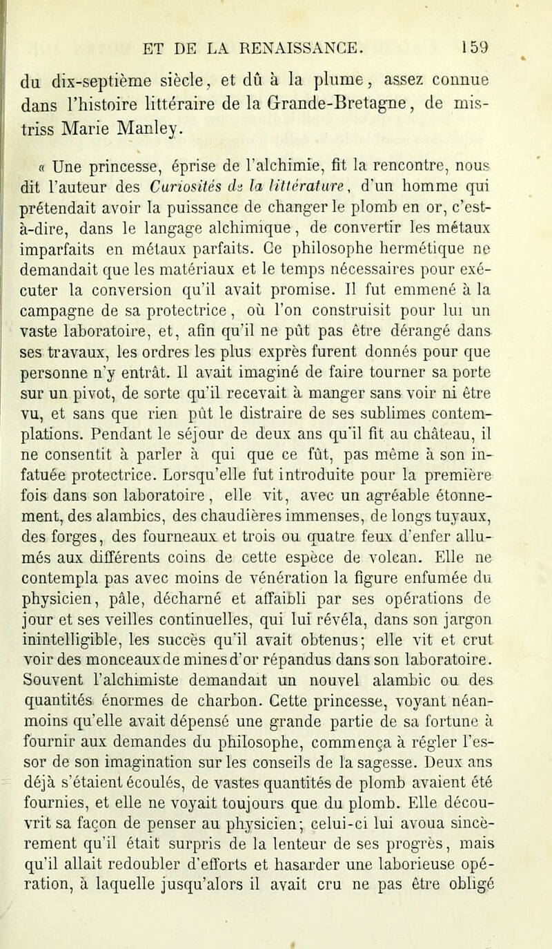 1; du dix-septième siècle, et dû à la plume, assez connue dans l’histoire littéraire de la Grande-Bretagne, de mis- : triss Marie Manley. « Une princesse, éprise de l’alchimie, fit la rencontre, nous dit l’auteur des Curiosités de la littérature, d’un homme qui prétendait avoir la puissance de changer le plomb en or, c’est- à-dire, dans le langage alchimique, de convertir les métaux imparfaits en métaux parfaits. Ce philosophe hermétique ne demandait que les matériaux et le temps nécessaires pour exé- cuter la conversion qu’il avait promise. Il fut emmené à la campagne de sa protectrice, où l’on construisit pour lui un vaste laboratoire, et, afin qu’il ne pût pas être dérangé dans ses travaux, les ordres les plus exprès furent donnés pour que personne n’y entrât. Il avait imaginé de faire tourner sa porte sur un pivot, de sorte qu’il recevait à manger sans voir ni être vu, et sans que rien pùt le distraire de ses sublimes contem- plations. Pendant le séjour de deux ans qu’il fit au château, il ne consentit à parler à qui que ce fût, pas même à son in- fatuée protectrice. Lorsqu’elle fut introduite pour la première fois dans son laboratoire , elle vit, avec un agréable étonne- ment, des alambics, des chaudières immenses, de longs tuyaux, des forges, des fourneaux et trois ou quatre feux d’enfer allu- més aux différents coins de cette espèce de volcan. Elle ne contempla pas avec moins de vénération la figure enfumée du physicien, pâle, décharné et affaibli par ses opérations de jour et ses veilles continuelles, qui lui révéla, dans son jargon inintelligible, les succès qu'il avait obtenus; elle vit et crut voir des monceaux de mines d’or répandus dans son laboratoire. Souvent l’alchimiste demandait un nouvel alambic ou des quantités énormes de charbon. Cette princesse, voyant néan- moins quelle avait dépensé une grande partie de sa fortune à fournir aux demandes du philosophe, commença à régler l’es- sor de son imagination sur les conseils de la sagesse. Deux ans déjà s’étaient écoulés, de vastes quantités de plomb avaient été fournies, et elle ne voyait toujours que du plomb. Elle décou- vrit sa façon de penser au physicien; celui-ci lui avoua sincè- rement qu’il était surpris de la lenteur de ses progrès, mais qu’il allait redoubler d’efl'orts et hasarder une laborieuse opé- ration, à laquelle jusqu’alors il avait cru ne pas être obligé