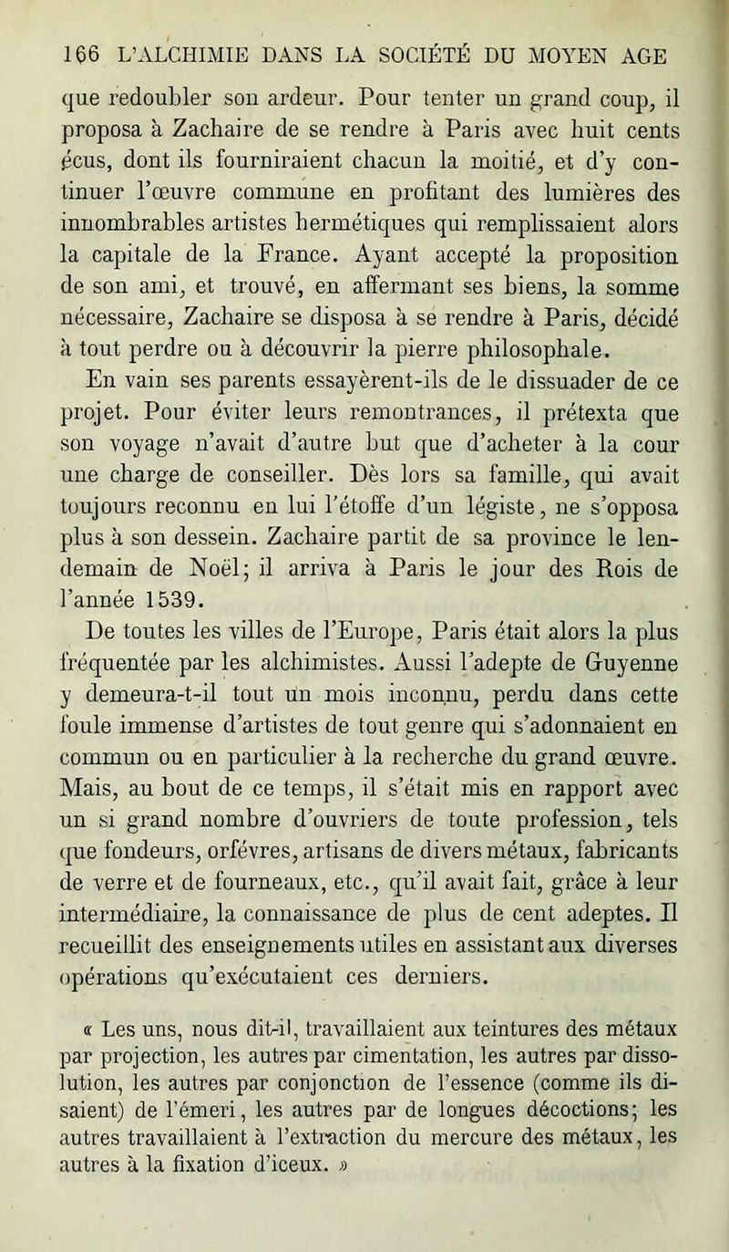 que redoubler sou ardeur. Pour tenter un grand coup, il proposa à Zachaire de se rendre à Paris avec huit cents gcus, dont ils fourniraient chacun la moitié, et d’y con- tinuer l’œuvre commune en profitant des lumières des innombrables artistes hermétiques qui remplissaient alors la capitale de la France. Ayant accepté la proposition de son ami, et trouvé, en affermant ses biens, la somme nécessaire, Zachaire se disposa à se rendre à Paris, décidé à tout perdre ou à découvrir la pierre philosophale. En vain ses parents essayèrent-ils de le dissuader de ce projet. Pour éviter leurs remontrances, il prétexta que son voyage n’avait d’autre but que d’acheter à la cour une charge de conseiller. Dès lors sa famille, qui avait toujours reconnu en lui l'étoffe d’un légiste, ne s’opposa plus à son dessein. Zachaire partit de sa province le len- demain de Noël; il arriva à Paris le jour des Rois de l’année 1539. De toutes les villes de l’Europe, Paris était alors la plus fréquentée par les alchimistes. Aussi l’adepte de Guyenne y demeura-t-il tout un mois inconnu, perdu dans cette foule immense d’artistes de tout genre qui s’adonnaient en commun ou en particulier à la recherche du grand œuvre. Mais, au bout de ce temps, il s’était mis en rapport avec un si grand nombre d’ouvriers de toute profession, tels (|ue fondeurs, orfèvres, artisans de divers métaux, fabricants de verre et de fourneaux, etc., qu’il avait fait, grâce à leur intermédiaire, la connaissance de plus de cent adeptes. Il recueillit des enseignements utiles en assistant aux diverses opérations qu’e.\écutaient ces derniers. « Les uns, nous ditril, travaillaient aux teintures des métaux par projection, les autres par cimentation, les autres par disso- lution, les autres par conjonction de l’essence (comme ils di- saient) de l’émeri, les autres par de longues décoctions; les autres travaillaient à l’extraction du mercure des métaux, les autres à la fixation d’iceux. »