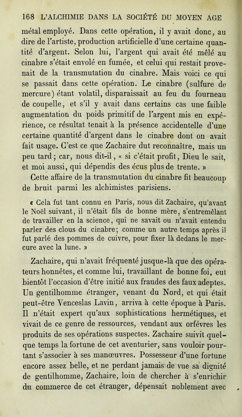 métal employé. Dans cette opération, il y avait donc, au dire de l’artiste, production artificielle d’une certaine quan- tité d’argent. Selon lui, l’argent qui avait été mêlé au cinabre s’était envolé en fumée, et celui qui restait prove- nait de la transmutation du cinabre. Mais voici ce qui se passait dans cette opération. Le cinabre (sulfure de mercure) étant volatil, disparaissait au feu du fourneau de coupelle, et s’il y avait dans certains cas une faible augmentation du poids primitif de l’argent mis en expé- rience, ce résultat tenait à la présence accidentelle d’une certaine quantité d’argent dans le cinabre dont on avait fait usage. C’est ce que Zachaire dut reconnaître, mais un peu tard ; car, nous dit-il, « si c’était profit, Dieu le sait, et moi aussi, qui dépendis des écus plus de trente. » Cette affaire de la transmutation du cinabre fit beaucoup de bruit parmi les alchimistes parisiens. « Gela fut tant connu en Paris, nous dit Zachaire, qu’avant le Noël suivant, il n’était fils de bonne mère, s’entremêlant de travailler en la science, qui ne savait ou n’avait entendu parler des clous du cinabre ; comme un autre temps après il fut parlé des pommes de cuivre, pour fixer là dedans le mer- cure avec la lune. » Zachaire, qui n’avait fréquenté jusque-là que des opéra- teurs honnêtes, et comme lui, travaillant de bonne foi, eut bientôt l’occasion d’être initié aux fraudes des faux adeptes. Un gentilhomme étranger, venant du Nord, et qui était peut-être Venceslas Lavin, arriva à cette époque à Paris. Il n’était expert qu’aux sophistications hermétiques, et vivait de ce genre de ressources, vendant aux orfèvres les produits de ses opérations suspectes. Zachaire suivit quel- que temps la fortune de cet aventurier, sans vouloir pour- tant s’associer à ses manœuvres. Possesseur d’une fortune encore assez belle, et ne perdant jamais de vue sa dignité de gentilhomme, Zachaire, loin de chercher à s’enrichir du commerce de cet étranger, dépensait noblement avec