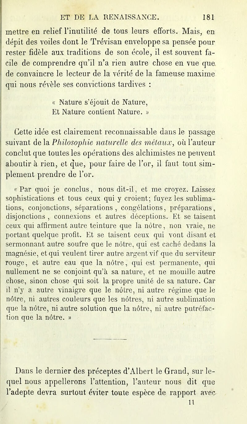 mettre en relief l’inutilité de tous leurs efforts. Mais, en i dépit des voiles dont le Trévisan enveloppe sa pensée pour rester fidèle aux traditions de son école, il est souvent fa- [ cile de comprendre qu’il n’a rien autre chose en vue que. I' de convaincre le lecteur de la vérité de la fameuse maxime qui nous révèle ses convictions tardives : « Nature s’éjouit de Nature, lî Et Nature contient Nature. » ii . . j' Cette idée est clairement reconnaissable dans le passage Il suivant de la Philosophie naturelle des métaux, où l’auteur ,[ conclut que toutes les opérations des alchimistes ne peuvent ;i aboutir à rien, et que, pour faire de l’or, il faut tout sim- j plement prendre de l’or. «Par quoi je conclus, nous dit-il, et me croyez. Laissez sophistications et tous ceux qui y croient; fuyez les sublima- tions, conjonctions, séparations, congélations, préparations, disjonctions , connexions et autres déceptions. Et se taisent ceux qui affirment autre teinture que la nôtre, non vraie, ne portant quelque profit. Et se taisent ceux qui vont disant et sermonnant autre soufre que le nôtre, qui est caché dedans la magnésie, et qui veulent tirer autre argent vif que du serviteur : rouge, et autre eau que la nôtre, qui est permanente, qui nullement ne se conjoint qu’à sa nature, et ne mouille autre i chose, sinon chose qui soit la propre unité de sa nature. Car I il n’y a autre vinaigre que le nôtre, ni autre régime que le i nôtre, ni autres couleurs que les nôtres, ni autre sublimation que la nôtre, ni autre solution que la nôtre, ni autre putréfac- tion que la nôtre. » Dans le dernier des préceptes d’Albert le Grand, sur le- quel nous appellerons l’attention, l’auteur nous dit que l’adepte devra surtout éviter toute espèce de rapport avec 11