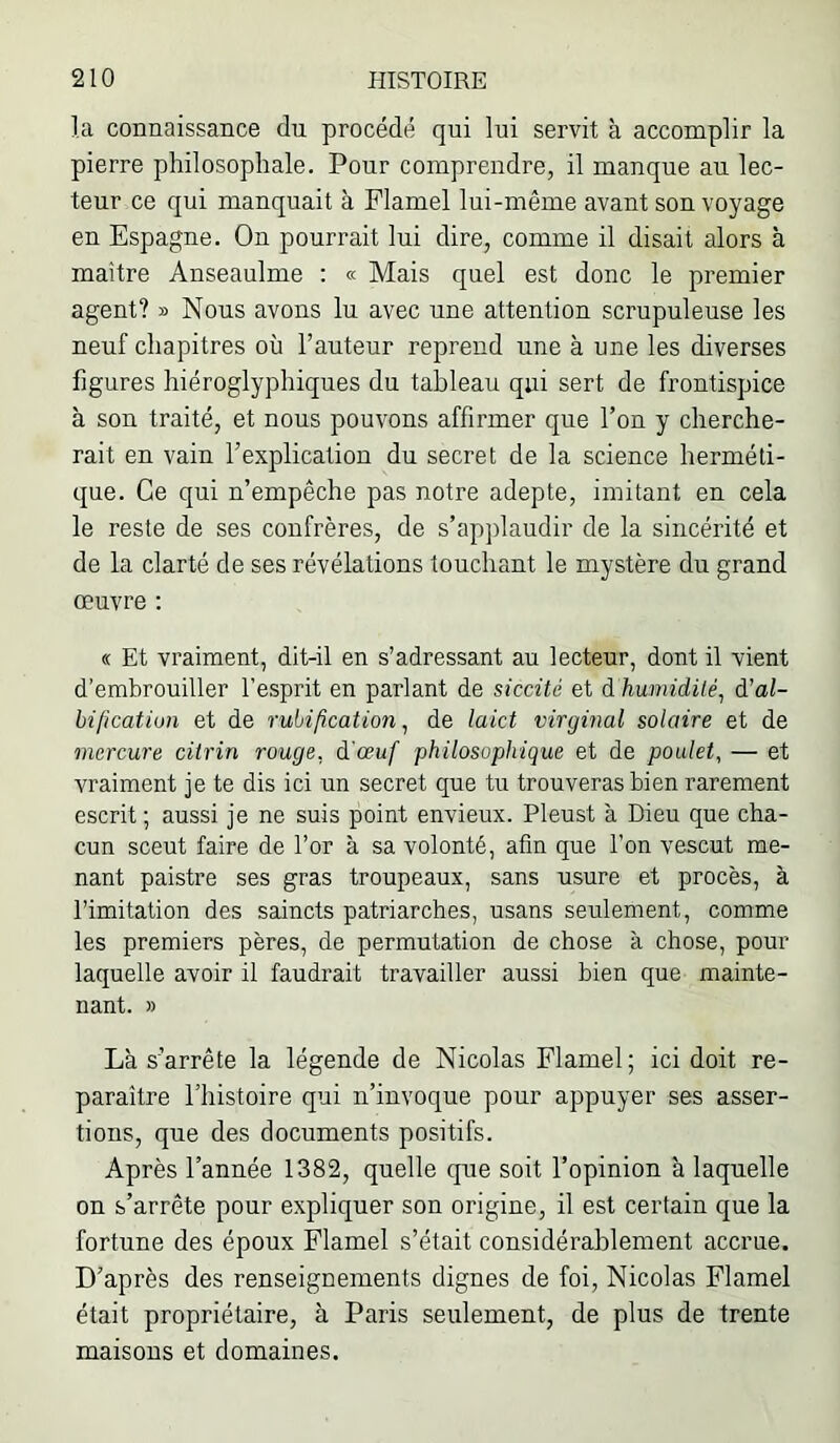la connaissance du procédé qui lui servit à accomplir la pierre philosophale. Pour comprendre, il manque au lec- teur ce qui manquait à Flamel lui-même avant son voyage en Espagne. On pourrait lui dire, comme il disait alors à maître Anseaulme ; « Mais quel est donc le premier agent? » Nous avons lu avec une attention scrupuleuse les neuf chapitres où l’auteur reprend une à une les diverses figures hiéroglyphiques du tableau qui sert de frontispice à son traité, et nous pouvons affirmer que l’on y cherche- rait en vain l’explication du secret de la science herméti- que. Ce qui n’empêche pas notre adepte, imitant en cela le reste de ses confrères, de s’apjilaudir de la sincérité et de la clarté de ses révélations touchant le mystère du grand œuvre ; « Et vraiment, dit-il en s’adressant au lecteur, dont il vient d’embrouiller l’esprit en parlant de siccüé et à humidilé^ à’al- bificatiun et de rubification ^ de laict virginal solaire et de mercure cilrin rouge, à'ceuf philosophique et de poulet, — et vraiment je te dis ici un secret que tu trouveras bien rarement escrit ; aussi je ne suis point envieux. Pleust à Dieu que cha- cun sceut faire de l’or à sa volonté, afin que l’on vescut me- nant paistre ses gras troupeaux, sans usure et procès, à l’imitation des saincts patriarches, usans seulement, comme les premiers pères, de permutation de chose à chose, pour laquelle avoir il faudrait travailler aussi bien que mainte- nant. » Là s’arrête la légende de Nicolas Flamel; ici doit re- paraître l’histoire qui n’invoque pour appuyer ses asser- tions, que des documents positifs. Après l’année 1382, quelle que soit l’opinion à laquelle on s’arrête pour expliquer son origine, il est certain que la fortune des époux Flamel s’était considérablement accrue. D’après des renseignements dignes de foi, Nicolas Flamel était propriétaire, à Paris seulement, de plus de trente maisons et domaines.