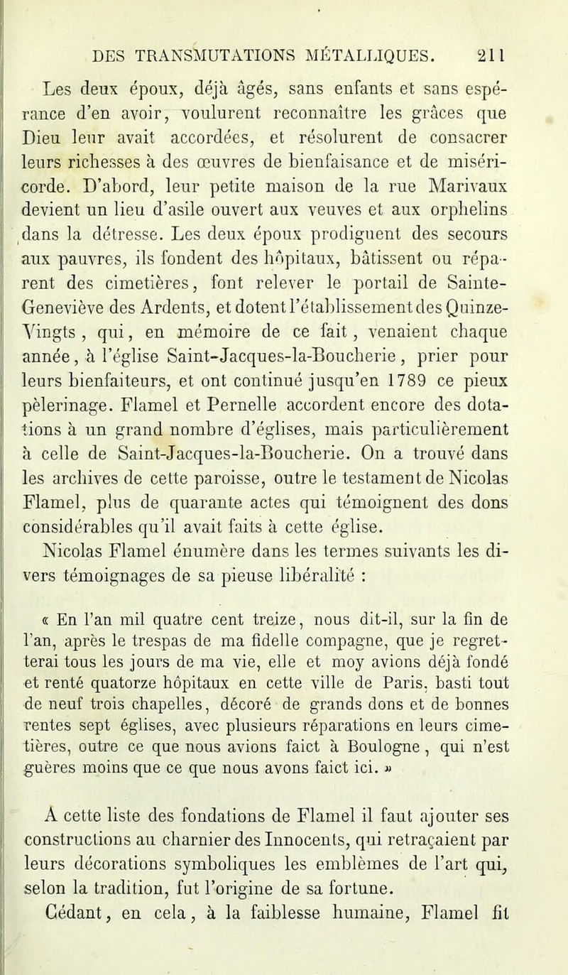 ( Les deux époux, déjà âgés, sans enfants et sans espé- rance d’en avoir, voulurent reconnaître les grâces que :i Dieu leur avait accordées, et résolurent de consacrer I leurs richesses à des œuvres de bienfaisance et de miséri- corde. D’abord, leur petite maison de la rue Marivaux devient un lieu d’asile ouvert aux veuves et aux orphelins dans la détresse. Les deux époux prodiguent des secours j aux pauvres, ils fondent des hôpitaux, bâtissent ou répa- rent des cimetières, font relever le portail de Saiute- I Geneviève des Ardents, et dotent l’établissement des Quinze- ( Yingts , qui, en mémoire de ce fait, venaient chaque année, à l’église Saint-Jacques-la-Boucherie , prier pour ! leurs bienfaiteurs, et ont continué jusqu’en 1789 ce pieux I pèlerinage. Flamel et Pernelle accordent encore des dota- f tions à un grand nombre d’églises, mais particulièrement à celle de Saint-Jacques-la-Boucherie. On a trouvé dans ; les archives de cette paroisse, outre le testament de Nicolas Flamel, plus de quarante actes qui témoignent des dons considérables qu’il avait faits à cette église. : Nicolas Flamel énumère dans les termes suivants les di- f vers témoignages de sa pieuse libéralité : 1 I « En l’an mil quatre cent treize, nous dit-il, sur la fin de I; l’an, après le trespas de ma fidelle compagne, que je regret- j terai tous les jours de ma vie, elle et moy avions déjà fondé |! et renté quatorze hôpitaux en cette ville de Paris, basti tout > de neuf trois chapelles, décoré de grands dons et de bonnes j rentes sept églises, avec plusieurs réparations en leurs cime- tières, outre ce que nous avions faict à Boulogne, qui n’est I guères moins que ce que nous avons faict ici. « jj A cette liste des fondations de Flamel il faut ajouter ses I constructions au charnier des Innocents, qui retraçaient par leurs décorations symboliques les emblèmes de l’art qui, !j selon la tradition, fut l’origine de sa fortune, i Cédant, en cela, à la faiblesse humaine, Flamel lit
