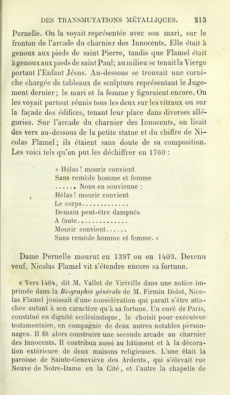 Pernelle. On la voyait représentée avec son mari, sur le fronton de l’arcade du charnier des Innocents. Elle était à genoux aux pieds de saint Pierre, tandis que Flamel était à genoux aux pieds de saintPaul; auinilieu se tenailla Vierge portant l’Enfant Jésus. Au-dessous se trouvait une corni- che chargée de tableaux de sculpture représentant le Juge- ment dernier; le mari et la femme y figuraient encore. On les voyait partout réunis tous les deux sur les vitraux ou sur la façade des édifices, tenant leur place dans diverses allé- gories. Sur l’arcade du charnier des Innocents, on lisait des vers au-dessous de la petite statue et du chiffre de Ni- colas Flamel ; ils étaient sans doute de sa composition. Les voici tels qu’on put les déchiffrer en 1760 : « Hélas ! mourir convient Sans remède homme et femme Nous en souvienne ; Hélas ! mourir convient Le corps Demain peut-être dampnés A faute Mourir convient Sans remède homme et femme. » Dame Pernelle mourut en 1397 ou en 1403. Devenu veuf, Nicolas Flamel vit s’étendre encore sa fortune. « Vers 1404, dit M. Vallet de Viriville dans une notice im- primée dans la Biographie générale de M. Firmin Didot, Nico- las Flamel jouissait d'une considération qui parait s’être atta- chée autant à son caractère qu’à sa fortune. Un curé de Paris, constitué en dignité ecclésiastique, le choisit pour exécuteur testamentaire, en compagnie de deux autres notables person- nages. Il fit alors construire une seconde arcade au charnier des Innocents. Il contribua aussi au bâtiment et à la décora- tion extérieure de deux maisons religieuses. L’une était la paroisse de Sainte-Geneviève des Ardents, qui s’élevait rue Neuve de Notre-Dame en la Cité , et l’autre la chapelle de 11 < i