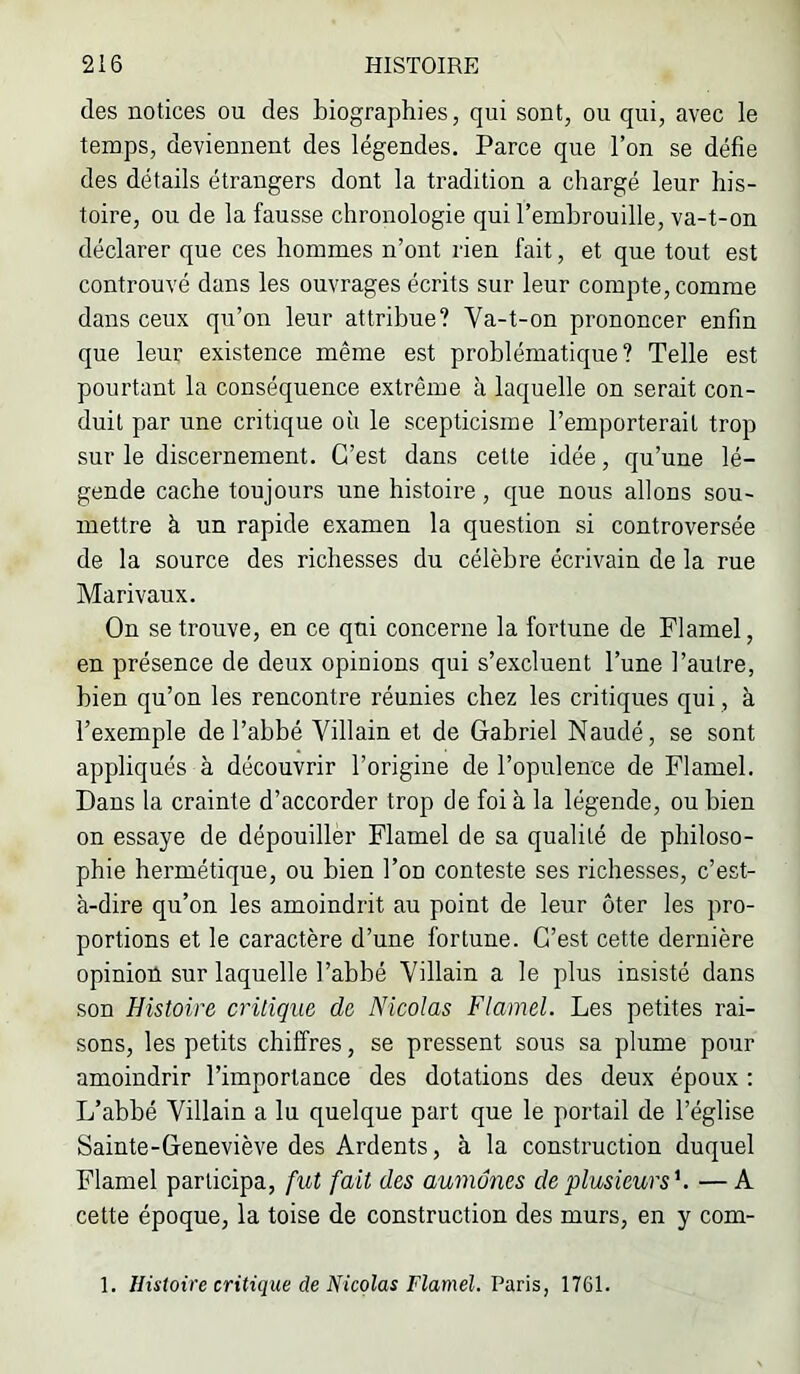 des notices ou des biographies, qui sont, ou qui, avec le temps, deviennent des légendes. Parce que l’on se défie des détails étrangers dont la tradition a chargé leur his- toire, ou de la fausse chronologie qui l’emhrouille, va-t-on déclarer que ces hommes n’ont rien fait, et que tout est controuvé dans les ouvrages écrits sur leur compte, comme dans ceux qu’on leur attribue? Va-t-on prononcer enfin que leur existence même est problématique? Telle est pourtant la conséquence extrême à laquelle on serait con- duit par une critique où le scepticisme l’emporterait trop sur le discernement. C’est dans cette idée, qu’une lé- gende cache toujours une histoire, que nous allons sou- mettre à un rapide examen la question si controversée de la source des richesses du célèbre écrivain de la rue Marivaux. On se trouve, en ce qui concerne la fortune de Flamel, en présence de deux opinions qui s’excluent l’une l’autre, bien qu’on les rencontre réunies chez les critiques qui, à l’exemple de l’ahbé Villain et de Gabriel Naudé, se sont appliqués à découvrir l’origine de l’opulence de Flamel. Dans la crainte d’accorder trop de foi à la légende, ou bien on essaye de dépouiller Flamel de sa qualité de philoso- phie hermétique, ou bien l’on conteste ses richesses, c’est- à-dire qu’on les amoindrit au point de leur ôter les pro- portions et le caractère d’une fortune. C’est cette dernière opinion sur laquelle l’abbé Villain a le plus insisté dans son Histoire critique de Nicolas Flamel. Les petites rai- sons, les petits chiffres, se pressent sous sa plume pour amoindrir l’importance des dotations des deux époux ; L’abbé Villain a lu quelque part que le portail de l’église Sainte-Geneviève des Ardents, à la construction duquel Flamel participa, fut fait des aumônes de plusieurs''. — A cette époque, la toise de construction des murs, en y com- 1. Histoire critique de Nicolas Flamel. Paris, 1761.