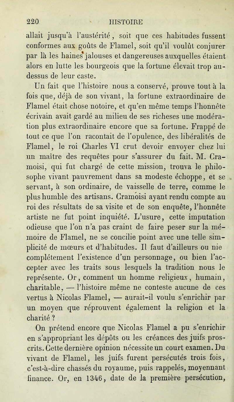 allait jusqu’à l’austérité, soit que ces habitudes fussent conformes aux goûts de Flamel, soit qu’il voulût conjurer par là les haines* jalouses et dangereuses auxquelles étaient alors en lutte les bourgeois que la fortune élevait trop au- dessus de leur caste. Un fait que l’histoire nous a conservé, prouve tout à la fois que, déjà de son vivant, la fortune extraordinaire de Flamel était chose notoire, et qu’en même temps l’honnête écrivain avait gardé au milieu de ses richeses une modéra- tion plus extraordinaire encore que sa fortune. Frappé de tout ce que l’on racontait de l’opulence, des libéralités de Flamel, le roi Charles VI crut devoir envoyer chez lui un maître des requêtes pour s’assurer du fait. M. Cra- moisi, qui fut chargé de cette mission, trouva le philo- sophe vivant pauvrement dans sa modeste échoppe, et se servant, à son ordinaire, de vaisselle de terre, comme le plus humble des artisans. Cramoisi ayant rendu compte au roi des résultats de sa visite et de son enquête, l’honnête artiste ne fut point inquiété. L’usure, cette imputation odieuse que l’on n’a pas craint de faire peser sur la mé- moire de Flamel, ne se concilie point avec une telle sim- plicité de mœurs et d’habitudes. Il faut d’ailleurs ou nie complètement l’existence d’un personnage, ou bien l’ac- cepter avec les traits sous lesquels la tradition nous le représente. Or, comment un homme religieux, humain, charitable, — l’histoire même ne conteste aucune de ces vertus à Nicolas Flamel, — aurait-il voulu s’enrichir par un moyen que réprouvent également la religion et la charité ? On prétend encore que Nicolas Flamel a pu s’enrichir en s’appropriant les dépôts ou les créances des juifs pros- crits. Cette dernière opinion nécessite un court examen. Du vivant de Flamel, les juifs furent persécutés trois fois, c’est-à-dire chassés du royaume, puis rappelés, moyennant finance. Or, en 1346, date de la première persécution,