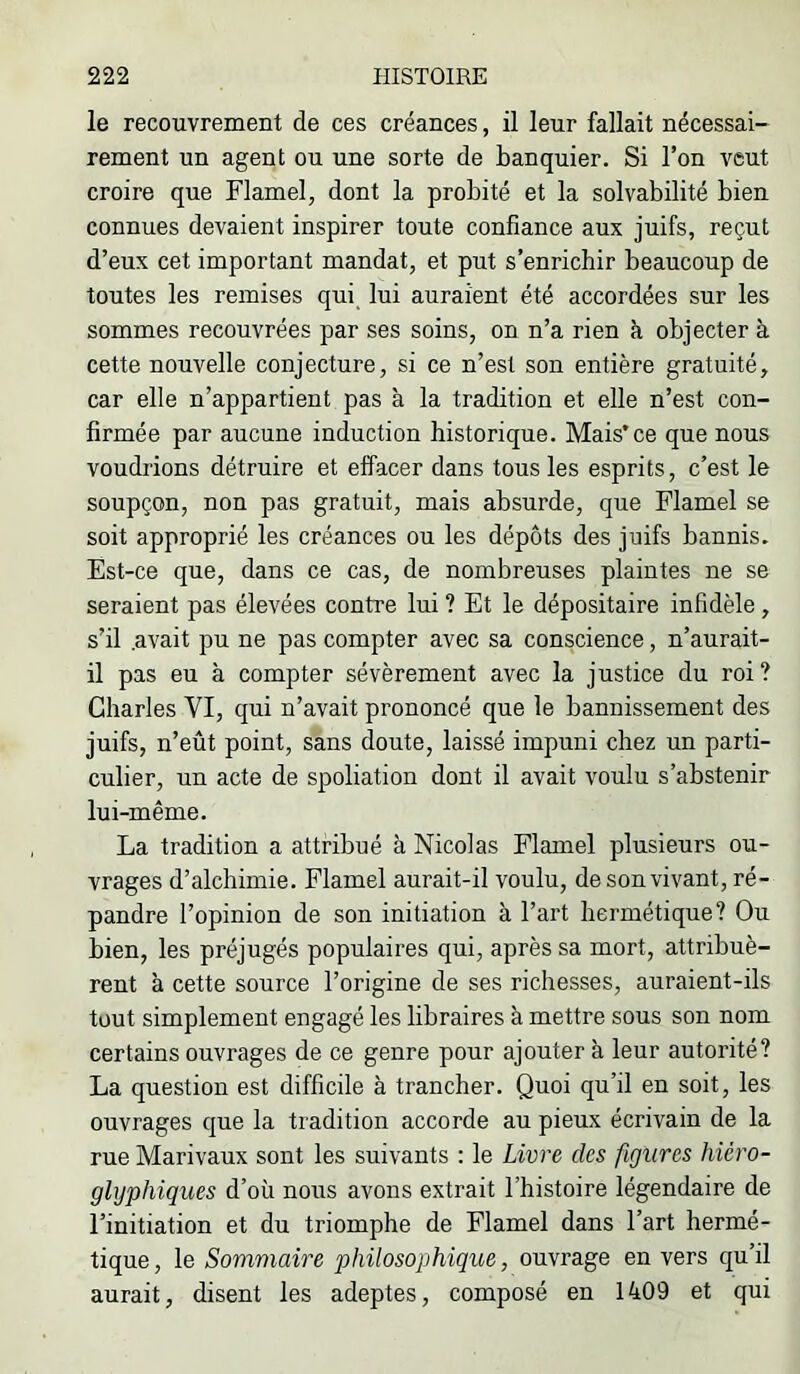 le recouvrement de ces créances, il leur fallait nécessai- rement un agent ou une sorte de banquier. Si l’on veut croire que Flamel, dont la probité et la solvabilité bien connues devaient inspirer toute confiance aux juifs, reçut d’eux cet important mandat, et put s’enrichir beaucoup de toutes les remises qui lui auraient été accordées sur les sommes recouvrées par ses soins, on n’a rien k objecter à cette nouvelle conjecture, si ce n’est son entière gratuité, car elle n’appartient pas à la tradition et elle n’est con- firmée par aucune induction historique. Mais* ce que nous voudrions détruire et effacer dans tous les esprits, c’est le soupçon, non pas gratuit, mais absurde, que Flamel se soit approprié les créances ou les dépôts des juifs bannis. Est-ce que, dans ce cas, de nombreuses plaintes ne se seraient pas élevées contre lui ? Et le dépositaire infidèle, s’il .avait pu ne pas compter avec sa conscience, n’aurait- il pas eu à compter sévèrement avec la justice du roi? Charles VI, qui n’avait prononcé que le bannissement des juifs, n’eût point, sans doute, laissé impuni chez un parti- culier, un acte de spoliation dont il avait voulu s’abstenir lui-même. La tradition a attribué à Nicolas Flamel plusieurs ou- vrages d’alchimie. Flamel aurait-il voulu, de son vivant, ré- pandre l’opinion de son initiation à l’art hermétique? Ou bien, les préjugés populaires qui, après sa mort, attribuè- rent à cette source l’origine de ses richesses, auraient-ils tout simplement engagé les libraires à mettre sous son nom certains ouvrages de ce genre pour ajouter à leur autorité? La question est difficile à trancher. Quoi qu’il en soit, les ouvrages que la tradition accorde au pieux écrivain de la rue Marivaux sont les suivants : le Livre des figures hiéro- glyphiques d’où nous avons extrait l’histoire légendaire de l’initiation et du triomphe de Flamel dans l’art hermé- tique , le Sommaire philosophique, ouvrage en vers qu’il aurait, disent les adeptes, composé en 1409 et qui