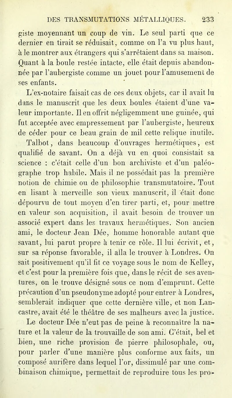 giste moyennant un coup de vin. Le seul parti que ce dernier en tirait se réduisait, comme on l’a vu plus haut, à le montrer aux étrangers qui s’arrêtaient dans sa maison. Quant à la boule restée intacte, elle était depuis abandon- née par l’aubergiste comme un jouet pour l’amusement de ses enfants. L’ex-notaire faisait cas de ces deux objets, car il avait lu dans le manuscrit que les deux boules étaient d’une va- leur importante. Il en offrit négligemment une guinée, qui fut acceptée avec empressement par l’aubergiste, heureux de céder pour ce beau grain de mil cette relique inutile. Talbot, dans beaucoup d’ouvrages hermétiques, est qualifié de savant. On a déjà vu en quoi consistait sa science : c’était celle d’un bon archiviste et d’un paléo- graphe trop habile. Mais il ne possédait pas la première notion de chimie ou de philosophie transmutatoire. Tout en lisant à merveille son vieux manuscrit, il était donc dépourvu de tout moyen d’en tirer parti, et, pour mettre en valeur son acquisition, il avait besoin de trouver un associé expert dans les travaux hermétiques. Son ancien ami, le docteur Jean Dée, homme honorable autant que savant, lui parut propre à tenir ce rôle. Il lui écrivit, et, sur sa réponse favorable, il alla le trouver à Londres. On sait positivement qu’il fit ce voyage sous le nom de Kelley, et c’est pour la première fois que, dans le récit de ses aven- tures, on le trouve désigné sous ce nom d’emprunt. Cette précaution d’un pseudonyme adopté pour entrer à Londres, semblerait indiquer que cette dernière ville, et non Lan- castre, avait été le théâtre de ses malheurs avec la justice. Le docteur Dée n’eut pas de peine à reconnaître la na- ture et la valeur de la trouvaille de son ami. C’était, bel et bien, une riche provision de pierre philosophale, ou, pour parler d’une manière plus conforme aux faits, un composé aurifère dans lequel l’or, dissimulé par une com- binaison chimique, permettait de reproduire tous les pro-