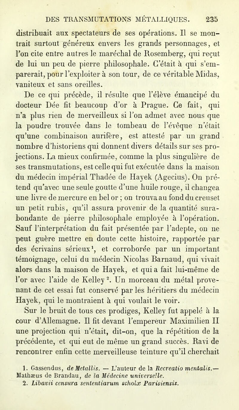 distribuait aux spectateurs de ses opérations. Il se mon- trait surtout généreux envers les grands personnages, et Ton cite entre autres le maréchal de Rosemberg, qui reçut de lui un peu de pierre philosophale. C’était à qui s’em- parerait, pour l’exploiter à son tour, de ce véritable Midas, vaniteux et sans oreilles. De ce qui précède, il résulte que l’élève émancipé du docteur Dée fit beaucoup d’or à Prague. Ce fait, qui n’a plus rien de merveilleux si l’on admet avec nous que la poudre trouvée dans le tombeau de l’évêque n’était qu’une combinaison aurifère, est attesté par un grand nombre d’historiens qui donnent divers détails sur ses pro- jections. La mieux confirmée, comme la plus singulière de ses transmutations, est celle qui fut exécutée dans la maison du médecin impérial Thadée de Hayek (Agecius). On pré- tend qu’avec une seule goutte d’une huile rouge, il changea une livre de mercure en bel or ; on trouva au fond du creuset un petit rubis, qu’il assura provenir de la quantité sura- bondante de pierre philosophale employée à l’opération. Sauf l’interprétation du fait présentée par l’adepte, on ne peut guère mettre en doute cette histoire, rapportée par des écrivains sérieux', et corroborée par un important témoignage, celui du médecin Nicolas Barnaud, qui vivait alors dans la maison de Hayek, et qui a fait lui-même de l’or avec l’aide de Kelley^. Un morceau du métal prove- nant de cet essai fut conservé par les héritiers du médecin Hayek, qui le montraient à qui voulait le voir. Sur le bruit de tous ces prodiges, Kelley fut appelé à la cour d’Allemagne. Il fit devant l’empereur Maximilien II une projection qui n’était, dit-on, que la répétition de la précédente, et qui eut de même un grand succès. Ravi de rencontrer enfin cette merveilleuse teinture qu’il cherchait 1. Gassendus, de Metallis. — L’auteur de la Recrealio menlalis.— Mathæus de Brandau, de la Médecine universelle. 2. Libavii censura sententiarum scholæ Parisiensis.