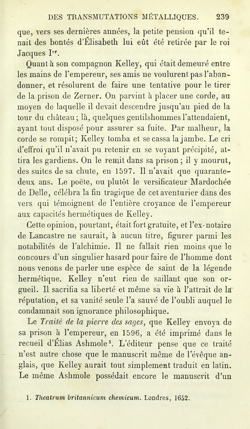 que, vers ses dernières années, la petite pension qu’il te- nait des bontés d’Élisabeth lui eût été retirée par le roi Jacques I*’’’. Quant à son compagnon Kelley, qui était demeuré entre les mains de l’empereur, ses amis ne voulurent pas l’aban- donner, et résolurent de faire une tentative pour le tirer de la prison de Zerner, On parvint à placer une corde, au moyen de laquelle il devait descendre jusqu’au pied de la tour du château; là, quelques gentilshommes l’attendaient, ayant tout disposé pour assurer sa fuite. Par malheur, la corde se rompit; Kelley tomba et se cassa la jambe. Le cri d’effroi qu’il n’avait pu retenir en se voyant précipité, at- tira les gardiens. On le remit dans sa prison ; il y mourut, des suites de sa chute, en 1597. Il n’avait que quarante- deux ans. Le poète, ou plutôt le versificateur Mardochée de Belle, célébra la fin tragique de cet aventurier dans des vers qui témoignent de l’entière croyance de l’emperenr aux capacités hermétiques de Kelley. Cette opinion, pourtant, était fort gratuite, et l’ex-notaire de Lancastre ne saurait, à aucun titre, figurer parmi les notabilités de l’alchimie. Il ne fallait rien moins que le concours d’un singulier hasard pour faire de l’homme dont nous venons de parler une espèce de saint de la légende hermétique. Kelley n’eut rien de saillant que son or- gueil. Il sacrifia sa liberté et même sa vie à l’attrait de la réputation, et sa vanité seule l’a sauvé de l’oubli auquel le condamnait son ignorance philosophique. Le Traité de la pierre des sages, que Kelley envoya de sa prison à l’empereur, en 1596, a été imprimé dans le recueil d’Élias Ashmole *. L’éditeur pense que ce traité n’est autre chose que le manuscrit même de l’évêque an- glais, que Kelley aurait tout simplement traduit en latin. Le même Ashmole possédait encore le manuscrit d’un 1. Tlieatrum hritannicum chemicum. Londres, 1652.