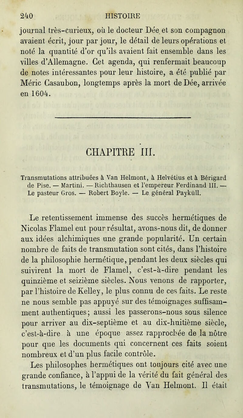 joiu'nal très-curieux, où le docteur Dée et son compagnon avaient écrit, jour par jour, le détail de leurs opérations et noté la quantité d’or qu’ils avaient fait ensemble dans les villes d’Allemagne. Get agenda, qui renfermait beaucoup de notes intéressantes pour leur histoire, a été publié par Méric Gasaubon, longtemps après la mort de Dée, arrivée en 1604. CHAPITRE IIP Transmutations attribuées à Van Helmont, à Helvétius et à Bérigard de Pise. — Martini. —Richthausen et l’empereur Ferdinand III. — Le pasteur Gros. — Robert Boyle. — Le général Payküll. Le retentissement immense des succès hermétiques de Nicolas Flamel eut pour résultat, avons-nous dit, de donner aux idées alchimiques une grande popularité. Un certain nombre de faits de transmutation sont cités, dans l’histoire de la philosophie hermétique, pendant les deux siècles qui suivirent la mort de Flamel, c’est-à-dire pendant les quinzième et seizième siècles. Nous venons de rapporter, par l’histoire deKelley, le plus connu de ces faits. Le reste ne nous semble pas appuyé sur des témoignages suffisam- ment authentiques; aussi les passerons-nous sous silence pour arriver au dix-septième et au dix-huitième siècle, c’est-à-dire à une époque assez rapprochée de la nôtre pour que les documents qui concernent ces faits soient nombreux et d’un plus facile contrôle. Les philosophes hermétiques ont toujours cité avec une grande confiance, à l’appui de la vérité du fait général des transmutations, le témoignage de Van Helmont. Il était