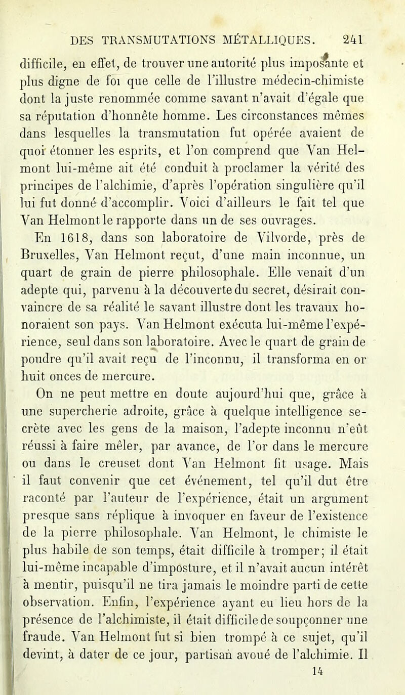 difficile, en effet, de trouver une autorité plus impo^nte et plus digue de foi que celle de l’illustre médecin-chimiste dont la juste renommée comme savant n’avait d’égale que sa réputation d’honnête homme. Les circonstances mêmes dans lesquelles la transmutation fut opérée avaient de quoi étonner les esprits, et l’on comprend que Van Hel- mont lui-même ait été conduit à proclamer la vérité des principes de l’alchimie, d’après l’opération singulière qu’il lui fut donné d’accomplir. Voici d’ailleurs le fait tel que Van Helmont le rapporte dans un de ses ouvrages. En 1618, dans son laboratoire de Vilvorde, près de Bruxelles, Van Helmont reçut, d’une main inconnue, un quart de grain de pierre philosophale. Elle venait d’un adepte qui, parvenu à la découverte du secret, désirait con- vaincre de sa réalité le savant illustre dont les travaux ho- noraient son pays. Van Helmont exéeuta lui-même l’expé- rience, seul dans son laboratoire. Avec le quart de grain de pondre qu’il avait reçu de l’inconnu, il transforma en or huit onces de mercure. On ne peirt mettre en doute aujourd’hui que, grâce à une supercherie adroite, grâce à quelque intelligence se- crète avec les gens de la maison, l’adepte inconnu n'eût réussi à faire mêler, par avance, de l’or dans le mercure ou dans le creuset dont ’\’aii Helmont fit usage. Mais il faut convenir que cet événement, tel qu’il dut être raconté par l’auteur de l’expérience, était un argument presque sans réplique à invoquer en faveur de l’existence de la pierre philosophale. Van Helmont, le chimiste le plus habile de son temps, était difficile à tromper; il était lui-même incapable d’imposture, et il n’avait aucun intérêt à mentir, puisqu’il ne tira jamais le moindre parti de cette observation. Enfin, l’expérience ayant eu lieu hors de la présence de l’alchimiste, il était difficile de soupçonner une fraude. Van Helmont fut si bien trompé à ce sujet, qu’il devint, à dater de ce jour, partisan avoué de l’alchimie. Il 14