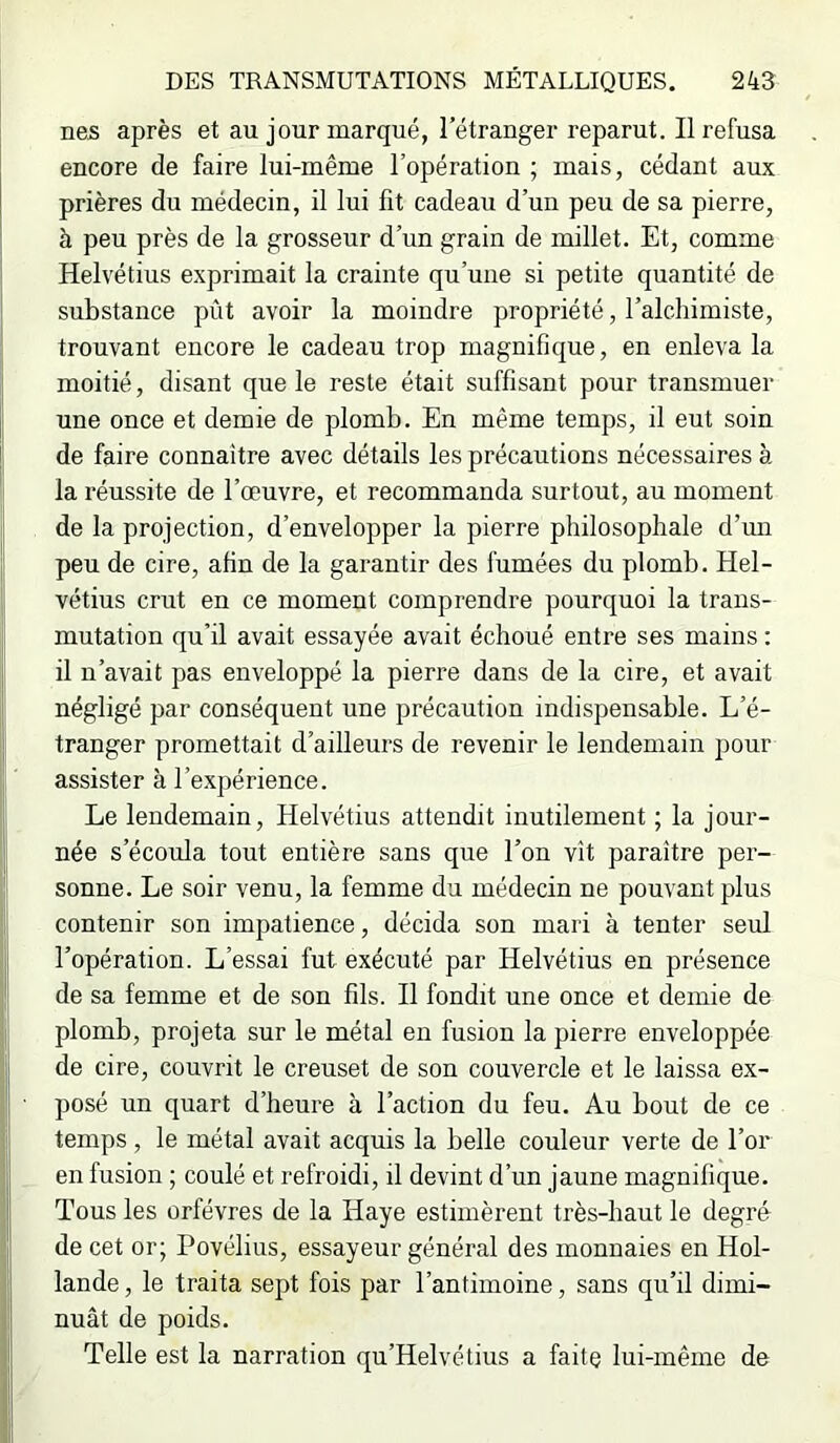 nés après et au jour marqué, l’étranger reparut. Il refusa encore de faire lui-même l’opération ; mais, cédant aux prières du médecin, il lui fit cadeau d’un peu de sa pierre, à peu près de la grosseur d’un grain de millet. Et, comme Helvétius e.\primait la crainte qu’une si petite quantité de substance pût avoir la moindre propriété, l’alchimiste, trouvant encore le cadeau trop magnifique, en enleva la moitié, disant que le reste était suffisant pour transmuer une once et demie de plomb. En même temps, il eut soin de faire connaître avec détails les précautions nécessaires à la réussite de l’œuvre, et recommanda surtout, au moment de la projection, d’envelopper la pierre philosophale d’un peu de cire, afin de la garantir des fumées du plomb. Hel- vétius crut en ce moment comprendre pourquoi la trans- mutation qu’il avait essayée avait échoué entre ses mains : il n’avait pas enveloppé la pierre dans de la cire, et avait négligé par conséquent une précaution indispensable. L’é- tranger promettait d’ailleurs de revenir le lendemain pour assister à l’expérience. Le lendemain, Helvétius attendit inutilement ; la jour- née s’écoula tout entière sans que l’on vît paraître per- sonne. Le soir venu, la femme du médecin ne pouvant plus contenir son impatience, décida son mari à tenter seul l’opération. L’essai fut exécuté par Helvétius en présence de sa femme et de son fils. Il fondit une once et demie de plomb, projeta sur le métal en fusion la pierre enveloppée de cire, couvrit le creuset de son couvercle et le laissa ex- posé un quart d’heure à l’action du feu. Au bout de ce temps , le métal avait acquis la belle couleur verte de l’or en fusion ; coulé et refroidi, il devint d’un jaune magnifique. Tous les orfèvres de la Haye estimèrent très-haut le degré de cet or; Povélius, essayeur général des monnaies en Hol- lande , le traita sept fois par l’antimoine, sans qu’il dimi- nuât de poids. Telle est la narration qu’Helvétius a faite lui-même de