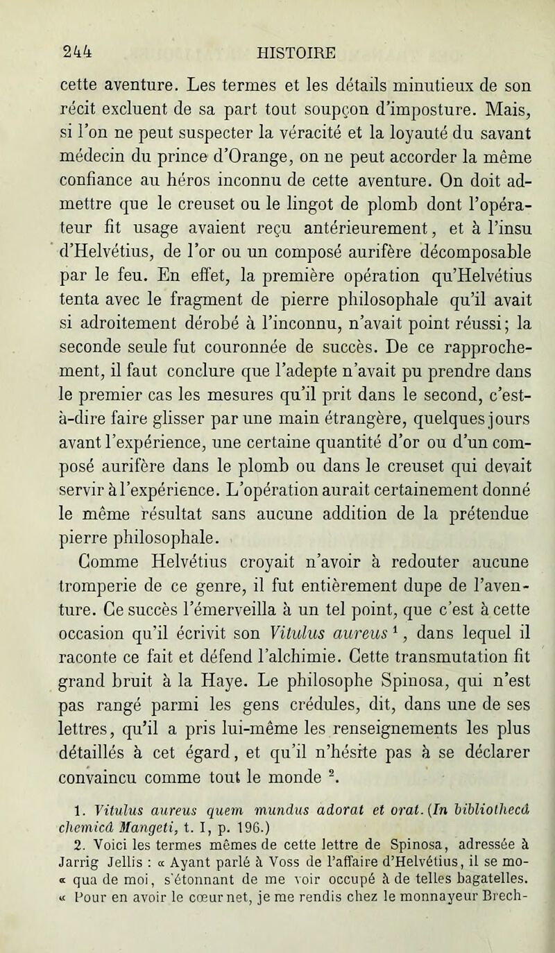 cette aventure. Les termes et les détails minutieux de son récit excluent de sa part tout soupçon d’imposture. Mais, si l’on ne peut suspecter la véracité et la loyauté du savant médecin du prince d’Orange, on ne peut accorder la même confiance au héros inconnu de cette aventure. On doit ad- mettre que le creuset ou le lingot de plomb dont l’opéra- teur fit usage avaient reçu antérieurement, et à l’insu d’Helvétius, de l’or ou un composé aurifère décomposable par le feu. En effet, la première opération qu’Helvétius tenta avec le fragment de pierre philosophale qu’il avait si adroitement dérobé à l’inconnu, n’avait point réussi ; la seconde seule fut couronnée de succès. De ce rapproche- ment, il faut conclure que l’adepte n’avait pu prendre dans le premier cas les mesures qu’il prit dans le second, c’est- à-dire faire glisser par une main étrangère, quelques jours avant l’expérience, une certaine quantité d’or ou d’un com- posé aurifère dans le plomb ou dans le creuset qui devait servir à l’expérience. L’opération aurait certainement donné le même résultat sans aucune addition de la prétendue pierre philosophale. Gomme Helvétius croyait n’avoir à redouter aucune tromperie de ce genre, il fut entièrement dupe de l’aven- ture. Ce succès l’émerveilla à un tel point, que c’est à cette occasion qu’il écrivit son Vitidus aureus ‘, dans lequel il raconte ce fait et défend l’alchimie. Cette transmutation fit grand bruit à la Haye. Le philosophe Spinosa, qui n’est pas rangé parmi les gens crédules, dit, dans une de ses lettres, qu’il a pris lui-même les renseignements les plus détaillés à cet égard, et qu’il n’hésite pas à se déclarer convaincu comme tout le monde 1. Yitulus aureus quem mundus adorai et oral. {In hibliolhecd chcmicâ Mangeti, t. I, p. 196.) 2. Voici les termes mêmes de cette lettre de Spinosa, adressée à Jarrig Jellis : « Ayant parlé à Voss de l’affaire d’Helvétius, il se mo- « qua de moi, s'étonnant de me voir occupé à de telles bagatelles. « Four en avoir le cœur net, je me rendis chez le monnayeur Brech-