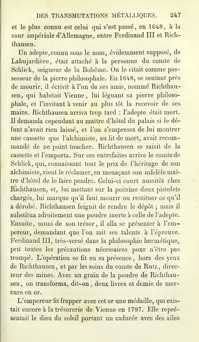 et le plus connu est celui qui s’est passé, en 1648, à la cour impériale d’Allemagne, entre Ferdinand III et Rich- thausen. Un adepte,connu sous le nom, évidemment supposé, de Labujardière, était attaché à la personne du comte de Sclilick, seigneur de la Bohême. On le citait comme pos- sesseur de la pierre philosophale. En 1648, se sentant près de mourir, il écrivit à l’un de ses amis, nommé Richthau- sen, qui habitait Vienne, lui léguant sa pierre philoso- phale, et l’invitant à venir au plus tôt la recevoir de ses- mains. Richthausen arriva trop tard : l’adepte était mort. Il demanda cependant au maître d’hôtel du palais si le dé- funt n’avait rien laissé, et l’on s’empressa de lui montrer une cassette que l’alchimiste, au lit de mort, avait recom- mandé de ne point toucher. Richthausen se saisit de la cassette et l’emporta. Sur ces entrefaites arrive le comte de Schlick, qui, connaissant tout le prix de l’héritage de son alchimiste, vient le réclamer, en menaçant son infidèle maî- tre d’hôtel de le faire pendre. Celui-ci court aussitôt chez Richthausen, et, lui mettant sur la poitrine deux pistolets chargés, lui marque qu’il faut mourir ou restituer ce qu’il a dérobé. Richthausen feignit de rendre le dépôt ; mais il substitua adroitement une poudre inerte à celle de l’adepte. Ensuite, muni de son trésor, il alla se présenter à l’em- pereur, demandant que l’on mît ses talents à l’épreuve. Ferdinand III, très-versé dans la philosophie hermétique, prit toutes les précautions nécessaires pour u’être pas trompé. L’opération se fit en sa présence, hors des yeux de Richthausen, et par les soins du comte de Rutz, direc- teur des mines. Avec un grain de la poudre de Richthau- sen, on transforma, dit-on, deux livres et demie de mer- cure en or. L’empereur fit frapper avec cet or une médaille, qui exis- tait encore à la trésorerie de Vienne en 1797. Elle repré- sentait le dieu du soleil portant un caducée avec des ailes