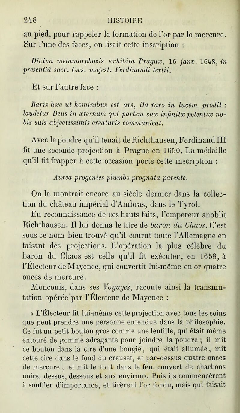 au pied, pour rappeler la formation de l’or par le mercure. Sur l’une des faces, ou lisait cette inscription : Divina metamorphosis exhibita Praguæ^ 16 janv. 1648, in presentiâ scier. Cæs. majest. Ferdinandi tertii. Et sur l’autre face ; Raris hæc ut hominibus est ars, ita raro in lucem prodit : laudetur Deus in æternum qui partem suæ infinitæ potentiæ no- bis suis abjectissimis creaturis communicat. Avec la poudre qu’il tenait de Richthausen, Ferdinand III fit une seconde projection à Prague en 1650. La médaille qu’il fit frapper à cette occasion porte cette inscription : Aurea progenies pluinbo prognata parente. On la montrait encore au siècle dernier dans la collec- tion du château impérial d’Ambras, dans le Tyrol. En reconnaissance de ces hauts faits, l’empereur anoblit Richthausen. Il lui donna le titre de baron dit Chaos. C’est sous ce nom bien trouvé qu’il courut toute l’Allemagne en faisant des projections. L’opération la plus célèbre du baron du Chaos est celle qu’il fit exécuter, en 1658, à l’Electeur de Mayence, qui convertit lui-même en or quatre onces de mercure. Monconis, dans ses Voyages, raconte ainsi la transmu- tation opérée par l’Électeur de Mayence : « L’Électeur fit lui-même cette projection avec tous les soins que peut prendre une personne entendue dans la philosophie. Ce fut un petit bouton gros comme une lentille, qui était même entouré de gomme adragante pour joindre la poudre ; il mit ce bouton dans la cire d’une bougie, qui était allumée, mit cette cire dans le fond du creuset, et par-dessus quatre onces de mercure , et mit le tout dans le feu, couvert de charbons noirs, dessus, dessous et aux environs. Puis ils commencèrent à souffler d’importance, et tirèrent l’or fondu, mais qui faisait