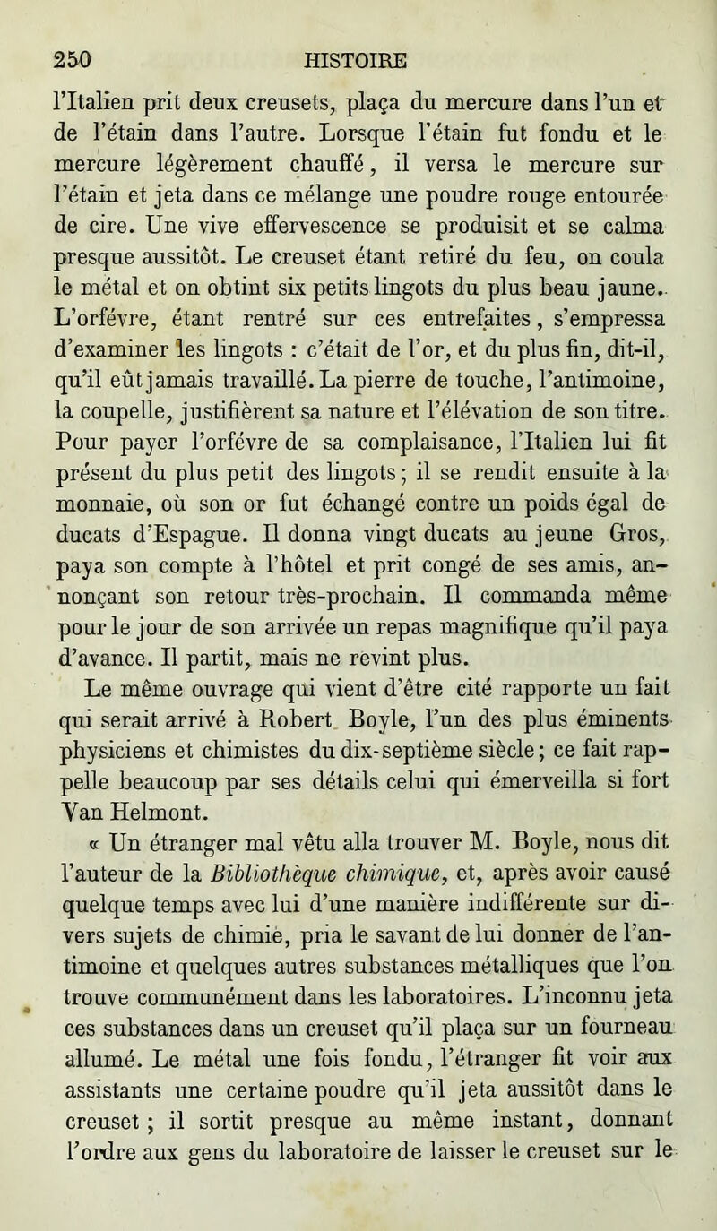 ritalien prit deux creusets, plaça du mercure dans l’uu et de l’étain dans l’autre. Lorsque l’étain fut fondu et le mercure légèrement chauffé, il versa le mercure sur l’étain et jeta dans ce mélange une poudre rouge entourée de cire. Une vive effervescence se produisit et se calma presque aussitôt. Le creuset étant retiré du feu, on coula le métal et on obtint six petits lingots du plus beau jaune. L’orfévre, étant rentré sur ces entrefaites, s’empressa d’examiner les lingots : c’était de l’or, et du plus fin, dit-il, qu’il eût jamais travaillé. La pierre de touche, l’antimoine, la coupelle, justifièrent sa nature et l’élévation de son titre. Pour payer l’orfévre de sa complaisance, l’Italien lui fit présent du plus petit des lingots ; il se rendit ensuite à la monnaie, où son or fut échangé contre un poids égal de ducats d’Espague. Il donna vingt ducats au jeune Gros, paya son compte à l’hôtel et prit congé de ses amis, an- nonçant son retour très-prochain. Il commanda même pour le jour de son arrivée un repas magnifique qu’il paya d’avance. Il partit, mais ne revint plus. Le même ouvrage qui vient d’être cité rapporte un fait qui serait arrivé à Robert Boyle, l’un des plus éminents physiciens et chimistes du dix-septième siècle; ce fait rap- pelle beaucoup par ses détails celui qui émerveilla si fort Van Helmont. « Un étranger mal vêtu alla trouver M. Boyle, nous dit l’auteur de la Bibliothèque chimique, et, après avoir causé quelque temps avec lui d’une manière indifférente sur di- vers sujets de chimie, pria le savant de lui donner de l’an- timoine et quelques autres substances métalliques que l’ou trouve communément dans les laboratoires. L’inconnu jeta ces substances dans un creuset qu’il plaça sur un fourneau allumé. Le métal une fois fondu, l’étranger fit voir aux assistants une certaine poudre qu’il jeta aussitôt dans le creuset ; il sortit presque au même instant, donnant l’ordre aux gens du laboratoire de laisser le creuset sur le