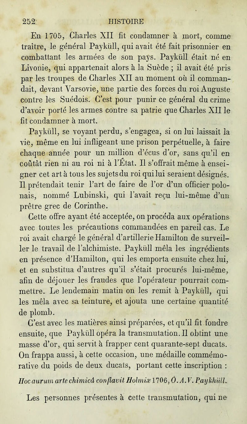 En 1705, Charles XII fit condamner à mort, comme traître, le général Payküll, qui avait été fait prisonnier en combattant les armées de son pays. Payküll était né en Livonie, qui appartenait alors à la Suède ; il avait été pris par les troupes de Charles XII au moment où il comman- dait, devant Varsovie, une partie des forces du roi Auguste contre les Suédois. C’est pour punir ce général du crime d’avoir porté les armes contre sa patrie que Charles XII le fit condamner à mort. Payküll, se voyant perdu, s’engagea, si on lui laissait la vie, même en lui infligeant une prison perpétuelle, à faire chaque année pour un million d’écus d’or, sans qu’il en coûtât rien ni au roi ni à l’Etat. Il s’offrait même à ensei- gner cet art à tous les sujetsdu roi quilui seraient désignés. Il prétendait tenir l’art de faire de l’or d’un officier polo- nais, nommé Lubinski, qui l’avait reçu lui-même d’un prêtre grec de Corinthe. Cette offre ayant été acceptée, on procéda aux opérations avec toutes les précautions commandées en pareil cas. Le roi avait chargé le général d’artillerie Hamilton de surveil- ler le travail de l’alchimiste. Payküll mêla les ingrédients en présence d’Hamilton, qui les emporta ensuite chez lui, et en substitua d’autres qu’il s’était procurés lui-même, afin de déjouer les fraudes que l’opérateur pourrait com- mettre. Le lendemain matin on les remit à Payküll, qui les mêla avec sa teinture, et ajouta une certaine quantité de plomb. C’est avec les matières ainsi préparées, et qu’il fit fondre ensuite, que Payküll opéra la transmutation.il obtint une masse d’or, qni servit à frapper cent quarante-sept ducats. On frappa aussi, à cette occasion, une médaille commémo- rative du poids de deux ducats, portant cette inscription : Hocaurum arte chimicâ conflavü Holmiæ A. V. Paylchiill. Les personnes présentes à cette transmutation, qui ne