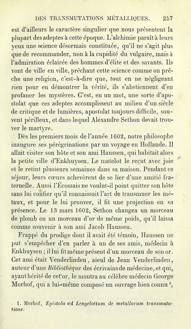 est d’ailleurs le caractère singulier que nous présentent la plupart des adeptes à cette époque. L’alchimie paraît à leurs yeux une science désormais constituée, qu’il ne s’agit plus que de recommander, non à la cupidité du vulgaire, mais à l’admiration éclairée des hommes d’élite et des savants. Ils vont de ville en ville, prêchant cette science comme on prê- che une religion, c’est-à-dire que, tout en ne négligeant rien pour en démontrer la vérité, ils s’abstiennent d’en profaner les mystères. C’est, en un mot, une sorte d’apo- stolat que ces adeptes accomplissent au milieu d’un siècle de critique et de lumières, apostolat toujours difficile, sou- vent périlleux, et dans lequel Alexandre Sethon devait trou- ver le martyre. Dès les premiers mois de l’année 1602, notre philosophe inaugure ses pérégrinations par un voyage en Hollande. Il allait visiter son hôte et son ami Haussen, qui habitait alors la petite ville d’Enkhuysen. Le matelot le reçut avec joie et le retint plusieurs semaines dans sa maison. Pendant ce séjour, leurs cœurs achevèrent de se lier d’une amitié fra- ternelle. Aussi l’Écossais ne voulut-il point quitter son hôte sans lui confier qu’il connaissait l’art de tran.smuer les mé- taux, et pour le lui prouver, il fit une projection en sa présence. Le 13 mars 1602, Sethon changea un morceau de plomb en un morceau d’or de même poids, qu’il laissa comme souvenir à son ami Jacob Haussen. Frappé du prodige dont il avait été témoin, Haussen ne put s’empêcher d’en parler à un de ses amis, médecin à Enkhuyseu ; il lui fit même présent d’un morceau de son or. Cet ami était Venderlinden, aïeul de Jean Venderlinden, auteur d’une Bibliothèque des écrivainsde médecine, et qui, ayant hérité de cet'or, le montra au célèbre médecin George Morhof, qui a lui-même composé un ouvrage bien connu *, 1. Morhof, Epistola ad LcngeloHum de metallorum transmuta- tione.