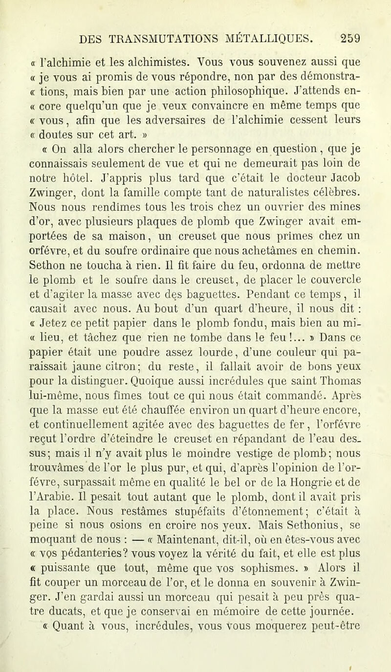 a l’alchimie et les alchimistes. Vous vous souvenez aussi que « je vous ai promis de vous répondre, non par des démonstra- « tions, mais bien par une action philosophique. J’attends en- « core quelqu’un que je veux convaincre en même temps que « vous, afin que les adversaires de l’alchimie cessent leurs « doutes sur cet art. » (t On alla alors chercher le personnage en question , que je connaissais seulement de vue et qui ne demeurait pas loin de notre hôtel. J’appris plus tard que c’était le docteur Jacoh Zwinger, dont la famille compte tant de naturalistes célèbres. Nous nous rendîmes tous les trois chez un ouvrier des mines d’or, avec plusieurs plaques de plomb que Zwinger avait em- portées de sa maison, un creuset que nous primes chez un orfèvre, et du soufre ordinaire que nous achetâmes en chemin. Sethon ne toucha à rien. Il fit faire du feu, ordonna de mettre le plomb et le soufre dans le creuset, de placer le couvercle et d’agiter la masse avec des baguettes. Pendant ce temps , il causait avec nous. Au bout d’un quart d’heure, il nous dit : « Jetez ce petit papier dans le plomb fondu, mais bien au mi- « lieu, et tâchez que rien ne tombe dans le feu !... s Dans ce papier était une poudre assez lourde, d’une couleur qui pa- raissait jaune citron; du reste, il fallait avoir de bons yeux pour la distinguer. Quoique aussi incrédules que saint Thomas lui-même, nous fîmes tout ce qui nous était commandé. Après que la masse eut été chauffée environ un quart d’heui‘e encore, et continuellement agitée avec des baguettes de fer, l’orfévre reçut l’ordre d’éteindre le creuset en répandant de l’eau des- sus; mais il n’y avait plus le moindre vestige de plomb; nous trouvâmes de l’or le plus pur, et qui, d’après l’opinion de l’or- févre, surpassait même en qualité le bel or de la Hongrie et de l’Arabie. Il pesait tout autant que le plomb, dont il avait pris la place. Nous restâmes stupéfaits d’étonnement; c’était à peine si nous osions en croire nos yeux. Mais Sethonius, se moquant de nous : — fc Maintenant, dit-il, où en êtes-vous avec « vos pédanteries? vous voyez la vérité du fait, et elle est plus « puissante que tout, même que vos sophismes. » Alors il fit couper un morceau de l’or, et le donna en souvenir à Zwin- ger. J’en gardai aussi un morceau qui pesait à peu près qua- tre ducats, et que je conservai en mémoire de cette journée. « Quant à vous, incrédules, vous vous moquerez peut-être