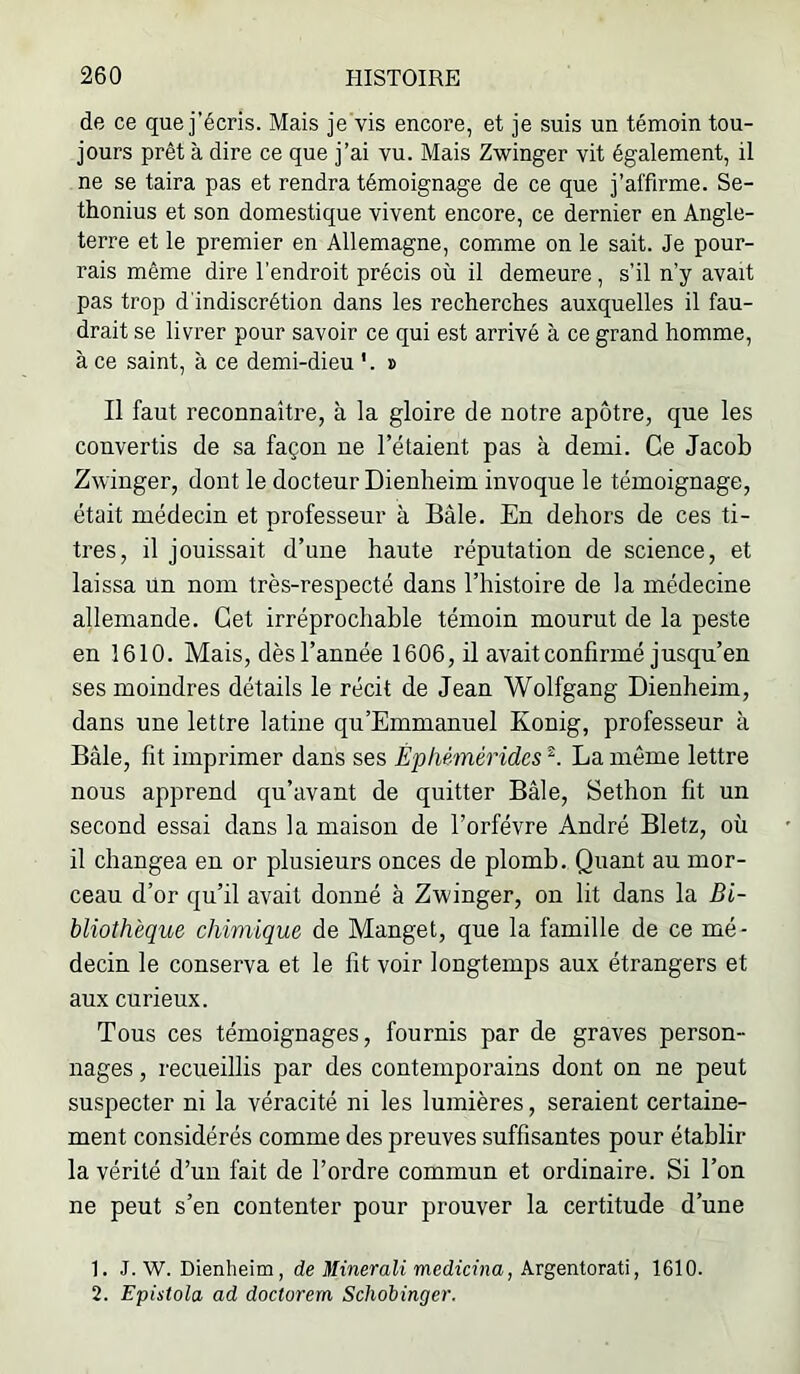 de ce que j’écris. Mais je vis encore, et je suis un témoin tou- jours prêt à dire ce que j’ai vu. Mais Zwinger vit également, il ne se taira pas et rendra témoignage de ce que j’affirme. Se- thonius et son domestique vivent encore, ce dernier en Angle- terre et le premier en Allemagne, comme on le sait. Je pour- rais même dire l’endroit précis où il demeure , s’il n’y avait pas trop d'indiscrétion dans les recherches auxquelles il fau- drait se livrer pour savoir ce qui est arrivé à ce grand homme, à ce saint, à ce demi-dieu '. » Il faut reconnaître, à la gloire de notre apôtre, que les convertis de sa façon ne l’étaient pas à demi. Ce Jacob Zwinger, dont le docteur Dienheim invoque le témoignage, était médecin et professeur à Bâle. En dehors de ces ti- tres, il jouissait d’une haute réputation de science, et laissa ün nom très-respecté dans l’histoire de la médecine allemande. Cet irréprochable témoin mourut de la peste en 1610. Mais, dèsl’année 1606, il avait confirmé jusqu’en ses moindres détails le récit de Jean Wolfgang Dienheim, dans une lettre latine qu'Emmanuel Konig, professeur à Bâle, fit imprimer dans ses Êpliémérides La même lettre nous apprend qu’avant de quitter Bâle, Sethon fit un second essai dans la maison de l’orfévre André Bletz, où il changea en or plusieurs onces de plomb. Quant au mor- ceau d’or qu’il avait donné à Zwinger, on lit dans la Bi- bliothèque chimique de Manget, que la famille de ce mé- decin le conserva et le fit voir longtemps aux étrangers et aux curieux. Tous ces témoignages, fournis par de graves person- nages , recueillis par des contemporains dont on ne peut suspecter ni la véracité ni les lumières, seraient certaine- ment considérés comme des preuves suffisantes pour établir la vérité d’un fait de l’ordre commun et ordinaire. Si l’on ne peut s’en contenter pour prouver la certitude d’une 1. J. W. Dienheim, de Minerait medicina, Argentorati, 1610. 2. Epistola ad doctorem Schobinger.