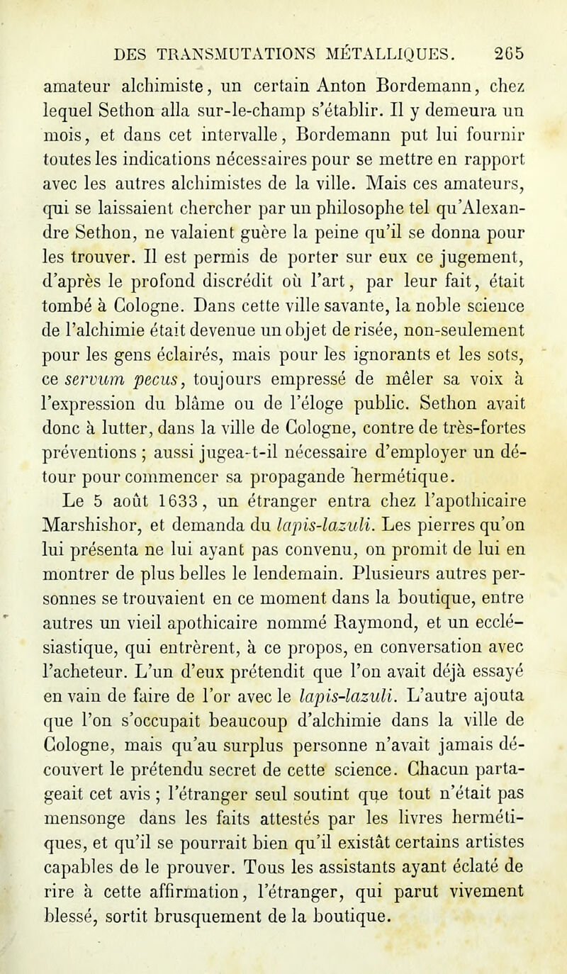 amateur alchimiste, un certain Anton Bordemann, chez lequel Sethon alla sur-le-champ s’établir. Il y demeura un mois, et dans cet intervalle, Bordemann put lui fournir toutes les indications nécessaires pour se mettre en rapport avec les autres alchimistes de la ville. Mais ces amateurs, qui se laissaient chercher par un philosophe tel qu’Ale.xan- dre Sethon, ne valaient guère la peine qu’il se donna pour les trouver. Il est permis de porter sur eux ce jugement, d’après le profond discrédit où l’art, par leur fait, était tombé à Cologne. Dans cette ville savante, la noble science de l’alchimie était devenue un objet de risée, non-seulement pour les gens éclairés, mais pour les ignorants et les sots, ce servum pecus, toujours empressé de mêler sa voix à l’expression du blâme ou de l’éloge public. Sethon avait donc à lutter, dans la ville de Cologne, contre de très-fortes préventions ; aussi jugea-t-il nécessaire d’employer un dé- tour pour commencer sa propagande hermétique. Le 5 août 1633, un étranger entra chez l’apothicaire Marshishor, et demanda du lapis-lazuli. Les pierres qu’on lui présenta ne lui ayant pas convenu, on promit de lui en montrer de plus belles le lendemain. Plusieurs autres per- sonnes se trouvaient en ce moment dans la boutique, entre autres un vieil apothicaire nommé Baymond, et un ecclé- siastique, qui entrèrent, à ce propos, en conversation avec l’acheteur. L’un d’eux prétendit que l’on avait déjà essayé en vain de faire de l’or avec le lapis-lazuli. L’autre ajouta que l’on s’occupait beaucoup d’alchimie dans la ville de Cologne, mais qu’au surplus personne n’avait jamais dé- couvert le prétendu secret de cette science. Chacun parta- geait cet avis ; l’étranger seul soutint que tout n’était pas mensonge dans les faits attestés par les livres herméti- ques, et qu’il se pourrait bien qu’il existât certains artistes capables de le prouver. Tous les assistants ayant éclaté de rire à cette affirmation, l’étranger, qui parut vivement blessé, sortit brusquement de la boutique.