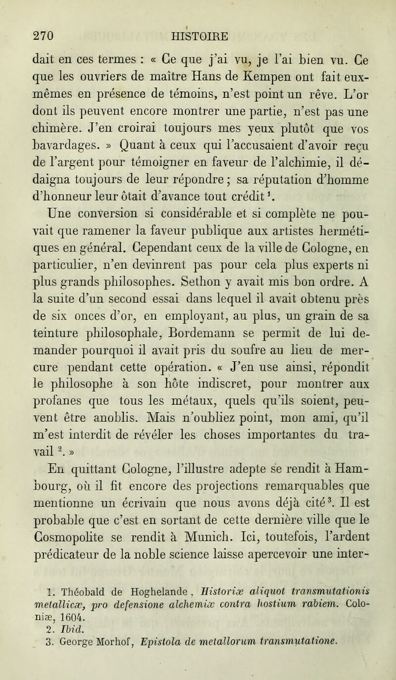 dait en ces termes : « Ce que j’ai vu, je l’ai bien vu. Ce que les ouvriers de maître Hans de Kempen ont fait eux- mêmes en présence de témoins, n’est point un rêve. L’or dont ils peuvent encore montrer une partie, n’est pas une chimère. J’en croirai toujours mes yeux plutôt que vos bavardages. » Quant à ceux qui l’accusaient d’avoir reçu de l’argent pour témoigner en faveur de l’alchimie, il dé- daigna toujours de leur répondre; sa réputation d’homme d’honneur leur ôtait d’avance tout crédit'. Une conversion si considérable et si complète ne pou- vait que ramener la faveur publique aux artistes herméti- ques en général. Cependant ceux de la ville de Cologne, en particulier, n’en devinrent pas pour cela plus experts ni plus grands philosophes. Sethon y avait mis bon ordre. A la suite d’un second essai dans lequel il avait obtenu près de six onces d’or, en employant, au plus, un grain de sa teinture philosophale, Bordemann se permit de lui de- mander pourquoi il avait pris du soufre au lieu de mer- cure pendant cette opération. « J’en use ainsi, répondit le philosophe à son hôte indiscret, pour montrer aux profanes que tous les métaux, quels qu’ils soient, peu- vent être anoblis. Mais n’oubliez point, mon ami, qu’il m’est interdit de révéler les choses importantes du tra- vail » En quittant Cologne, l’illustre adepte se rendit à Ham- bourg, où il fit encore des projections remarquables que mentionne un écrivain que nous avons déjà cité^. Il est probable que c’est en sortant de cette dernière ville que le Cosmopolite se rendit à Munich. Ici, toutefois. Tardent prédicateur de la noble science laisse apercevoir une inter- 1. Théobald de Hoghelande , Historiæ aliquot transmutationù metallicæ, pro defensione alchemix contra hostium rabiem. Colo- niæ, 1604. 2. nid. 3. George Morhof, Epùiola de metallorum transmutatione.
