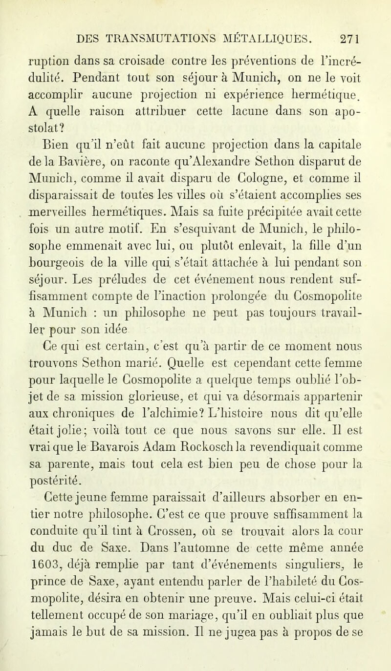 ruption dans sa croisade contre les préventions de l’incré- dulité. Pendant tout son séjour à Munich, on ne le voit accomplir aucune projection ni expérience hermétique. A quelle raison attribuer cette lacune dans son apo- stolat? Bien qu’il n’eût fait aucune projection dans la capitale de la Bavière, on raconte qu’Alexandre Sethon disparut de Munich, comme il avait disparu de Cologne, et comme il disparaissait de toutes les villes où s’étaient accomplies ses merveilles hermétiques. Mais sa fuite précipitée avait cette fois un autre motif. En s’esquivant de Munich, le philo- sophe emmenait avec lui, ou plutôt enlevait, la fdle d’un bourgeois de la ville qui s’était attachée à lui pendant sou séjour. Les préludes de cet événement nous rendent suf- fisamment compte de l’inaction prolongée du Cosmopolite à Munich : un philosophe ne peut pas toujours travail- ler pour son idée Ce qui est certain, c’est qu’à partir de ce moment nous trouvons Sethon marié. Quelle est cependant cette femme pour laquelle le Cosmopolite a quelque temps oublié l’ob- jet de sa mission glorieuse, et qui va désormais appartenir aux chroniques de l’alchimie? L’histoire nous dit qu’elle était jolie; voilà tout ce que nous savons sur elle. Il est vrai que le Bavarois Adam Rockosch la revendiquait comme sa parente, mais tout cela est bien peu de chose pour la postérité. Cette jeune femme paraissait d’ailleurs absorber en en- tier notre philosophe. C’est ce que prouve suffisamment la conduite qu’ü tint à Crossen, où se trouvait alors la cour du duc de Saxe. Dans l’automne de cette même année 1603, déjà remplie par tant d’événements singuliers, le prince de Saxe, ayant entendu parler de l’habileté du Cos- mopolite, désira en obtenir une preuve. Mais celui-ci était tellement occupé de son mariage, qu’il en oubliait plus que jamais le but de sa mission. Il ne jugea pas à propos de se
