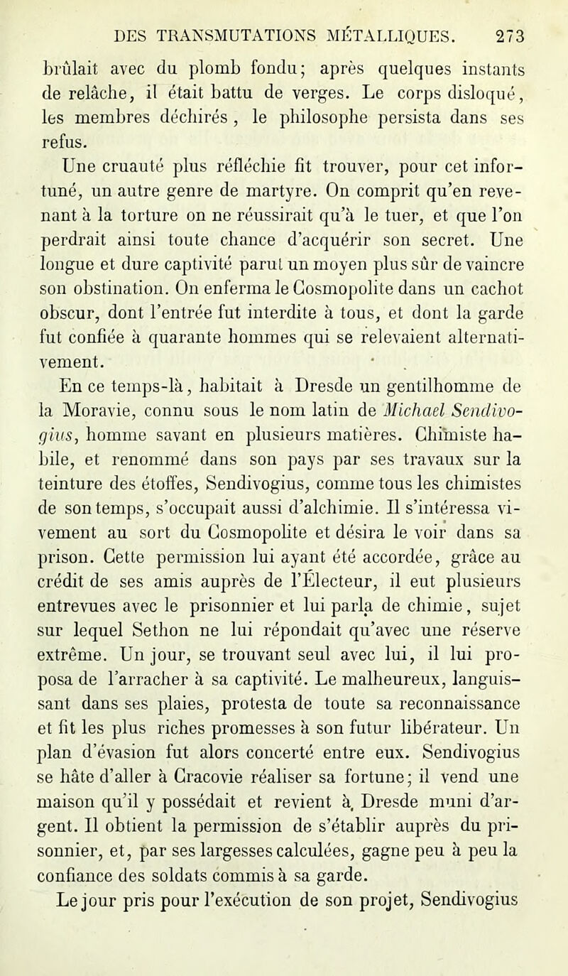 brûlait avec du plomb fondu; après quelques instants de relâche, il était battu de verges. Le corps disloqué, les membres déchirés , le philosophe persista dans ses refus. Une cruauté plus réfléchie fit trouver, pour cet infor- tuné, un autre genre de martyre. On comprit qu’en reve- nant à la torture on ne réussirait qu’à le tuer, et que l’on perdrait ainsi toute chance d’acquérir son secret. Une longue et dure captivité parut un moyen plus sûr de vaincre son obstination. On enferma le Cosmopolite dans un cachot obscur, dont l’entrée fut interdite à tous, et dont la garde fut confiée à quarante hommes qui se relevaient alternati- vement. En ce temps-là, habitait à Dresde un gentilhomme de la Moravie, connu sous le nom latin de Michael Sendivo- gius, homme savant en plusieurs matières. Chimiste ha- bile, et renommé dans son pays par ses travaux sur la teinture des étoffes, Sendivogius, comme tous les chimistes de son temps, s’occupait aussi d’alchimie. Il s’intéressa vi- vement au sort du Cosmopohte et désira le voir dans sa prison. Cette permission lui ayant été accordée, grâce au crédit de ses amis auprès de l’Electeur, il eut plusieurs entrevues avec le prisonnier et lui parla de chimie, sujet sur lequel Sethon ne lui répondait qu’avec une réserve extrême. Un jour, se trouvant seul avec lui, il lui pro- posa de l’arracher à sa captivité. Le malheureux, languis- sant dans ses plaies, protesta de toute sa reconnaissance et fit les plus riches promesses à son futur libérateur. Un plan d’évasion fut alors concerté entre eux. Sendivogius se hâte d’aller à Cracovie réaliser sa fortune; il vend une maison qu’il y possédait et revient à, Dresde muni d’ar- gent. Il obtient la permission de s’établir auprès du pri- sonnier, et, par ses largesses calculées, gagne peu à peu la confiance des soldats commis à sa garde. Le jour pris pour l’exécution de son projet, Sendivogius