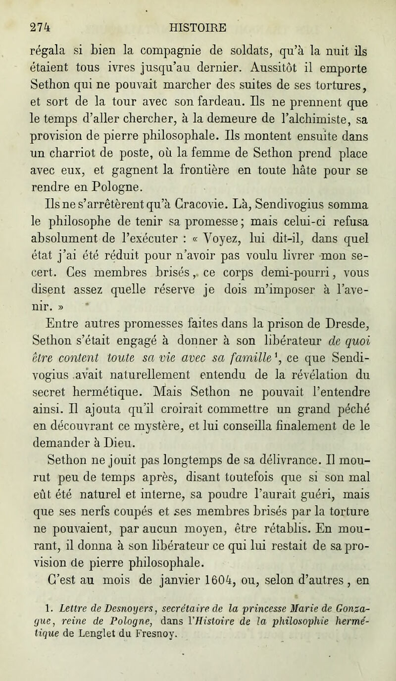 régala si bien la compagnie de soldats, qu’à la nuit ils étaient tous ivres jusqu’au dernier. Aussitôt il emporte Sethon qui ne pouvait marcher des suites de ses tortures, et sort de la tour avec son fardeau. Ils ne prennent que le temps d’aller chercher, à la demeure de l’alchimiste, sa provision de pierre philosophale. Ils montent ensuite dans un charriot de poste, où la femme de Sethon prend place avec eux, et gagnent la frontière en toute hâte pour se rendre en Pologne. Ils ne s’arrêtèrent qu’à Cracovie. Là, Sendivogius somma le philosophe de tenir sa promesse ; mais celui-ci refusa absolument de l’exécuter : « Voyez, lui dit-il, dans quel état j’ai été réduit pour n’avoir pas voulu livrer mou se- cert. Ces membres brisés,. ce corps demi-pourri, vous disent assez quelle réserve je dois m’imposer à l’ave- nir. » Entre autres promesses faites dans la prison de Dresde, Sethon s’était engagé à donner à son libérateur de quoi être content toute sa vie avec sa famille ce que Sendi- vogius .avait naturellement entendu de la révélation du secret hermétique. Mais Sethon ne pouvait l’entendre ainsi. Il ajouta qu’il croirait commettre un grand péché en découvrant ce mystère, et lui conseilla finalement de le demander à Dieu. Sethon ne jouit pas longtemps de sa délivrance. Il mou- rut peu de temps après, disant toutefois que si son mal eût été naturel et interne, sa poudre l’aurait guéri, mais que ses nerfs coupés et ses membres brisés par la torture ne pouvaient, par aucun moyen, être rétablis. En mou- rant, il donna à son libérateur ce qui lui restait de sa pro- vision de pierre philosophale. C’est au mois de janvier 1604, ou, selon d’autres , en 1. Lettre de Desnoijers, secrétaire de la princesse Marie de Gonza- gue, reine de Pologne, dans VHistoire de la philosophie hermé- tique de Lenglet du Fresnoy.