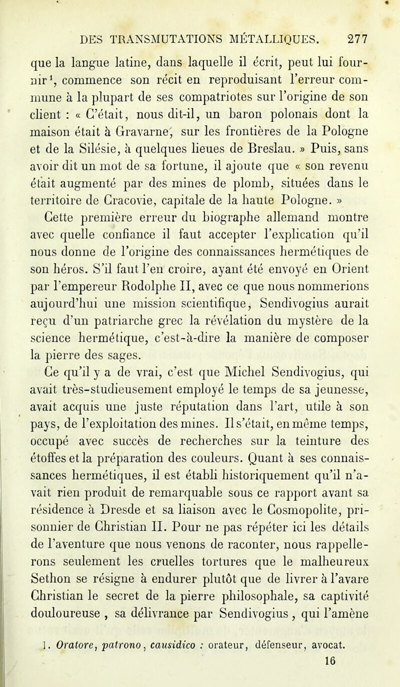 que la langue latine, dans laquelle il écrit, peut lui four- nir^, commence son récit en reproduisant l’erreur com- mune à la plupart de ses compatriotes sur l’origine de son client : « C’était, nous dit-il, un baron polonais dont la maison était à Gravarne, sur les frontières de la Pologne et de la Silésie, à quelques lieues de Breslau. » Puis, sans avoir dit un mot de sa fortune, il ajoute que « son revenu était augmenté par des mines de plomb, situées dans le territoire de Cracovie, capitale de la haute Pologne. » Cette première erreur du biographe allemand montre avec quelle confiance il faut accepter l’explication qu’il nous donne de l’origine des connaissances hermétiques de son héros. S’il faut l’en croire, ayant été envoyé en Orient par l’empereur Rodolphe II, avec ce que nous nommerions aujourd’hui une mission scientifique, Sendivogius aurait reçu d’un patriarche grec la révélation du mystère de la science hermétique, c’est-à-dire la manière de composer la pierre des sages. Ce qu’il y a de vrai, c’est que Michel Sendivogius, qui avait très-studieusement employé le temps de sa jeunesse, avait acquis une juste réputation dans l’art, utile à son pays, de l’exploitation des mines. Il s’était, en même temps, occupé avec succès de recherches sur la teinture des étoffes et la préparation des couleurs. Quant à ses connais- sances hermétiques, il est établi historiquement qu’il n’a- vait rien produit de remarquable sous ce rapport avant sa résidence à Dresde et sa liaison avec le Cosmopolite, pri- sonnier de Christian II. Pour ne pas répéter ici les détails de l’aventure que nous venons de raconter, nous rappelle- rons seulement les cruelles tortures que le malheureux Setlion se résigne à endurer plutôt que de livrer à l’avare Christian le secret de la pierre philosophale, sa captivité douloureuse , sa délivrance par Sendivogius , qui l’amène ]. Oratore, patrono, causidico : orateur, défenseur, avocat. 16