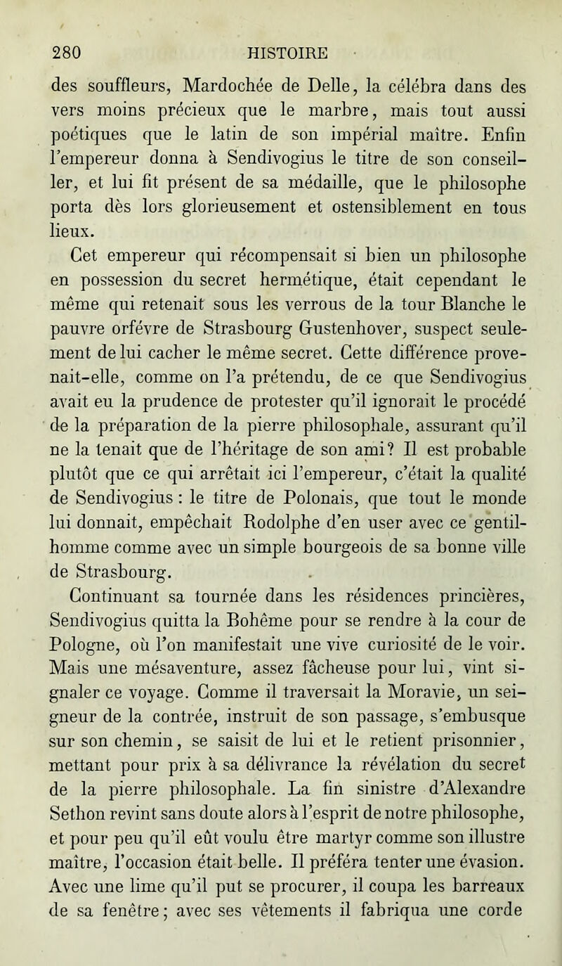 des souffleurs, Mardochée de Belle, la célébra dans des vers moins précieux que le marbre, mais tout aussi poétiques que le latin de son impérial maître. Enfin l’empereur donna à Sendivogius le titre de son conseil- ler, et lui fit présent de sa médaille, que le philosophe porta dès lors glorieusement et ostensiblement en tous lieux. Cet empereur qui récompensait si bien un philosophe en possession du secret hermétique, était cependant le même qui retenait sous les verrous de la tour Blanche le pauvre orfèvre de Strasbourg Gustenhover, suspect seule- ment de lui cacher le même secret. Cette différence prove- nait-elle, comme on l’a prétendu, de ce que Sendivogius avait eu la prudence de protester qu’il ignorait le procédé de la préparation de la pierre philosophale, assurant qu’il ne la tenait que de l’héritage de son ami? Il est probable plutôt que ce qui arrêtait ici l’empereur, c’était la qualité de Sendivogius : le titre de Polonais, que tout le monde lui donnait, empêchait Rodolphe d’en user avec ce gentil- homme comme avec un simple bourgeois de sa bonne ville de Strasbourg. Continuant sa tournée dans les résidences princières, Sendivogius quitta la Bohême pour se rendre à la cour de Pologne, où l’on manifestait une vive curiosité de le voir. Mais uue mésaventure, assez fâcheuse pour lui, vint si- gnaler ce voyage. Comme il traversait la Moravie, un sei- gneur de la contrée, instruit de son passage, s’embusque sur son chemin, se saisit de lui et le retient prisonnier, mettant pour prix à sa délivrance la révélation du secret de la pierre philosophale. La fin sinistre d’Alexandre Sethon revint sans doute alors à l’esprit de notre philosophe, et pour peu qu’il eût voulu être martyr comme son illustre maître, l’occasion était belle. Il préféra tenter une évasion. Avec une lime qu’il put se procurer, il coupa les barreaux de sa fenêtre ; avec ses vêtements il fabriqua une corde