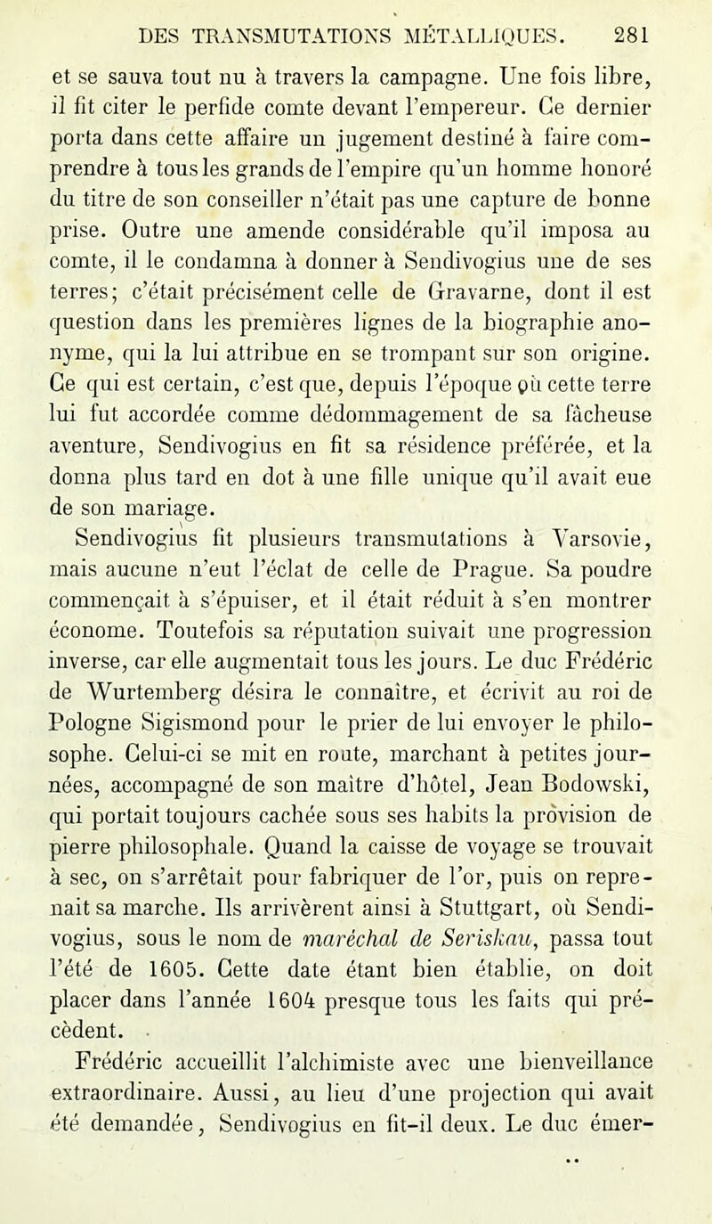 et se sauva tout nu à travers la campagne. Une fois libre, il fit citer le perfide comte devant l’empereur. Ce dernier porta dans cette affaire un jugement destiné à faire com- prendre à tous les grands de l’empire qu’un homme honoré du titre de son conseiller n’était pas une capture de bonne prise. Outre une amende considérable qu’il imposa au comte, il le condamna à donner à Sendivogius une de ses terres; c’était précisément celle de Glravarne, dont il est question dans les premières lignes de la biographie ano- nyme, qui la lui attribue en se trompant sur son origine. Ce qui est certain, c’est que, depuis l’époque gu cette terre lui fut accordée comme dédommagement de sa fâcheuse aventure, Sendivogius en fit sa résidence préférée, et la donna plus tard en dot à une fille unique qu’il avait eue de son mariage. Sendivogius fit plusieurs transmutations à Varsovie, mais aucune n’eut l’éclat de celle de Prague. Sa poudre commençait à s’épuiser, et il était réduit à s’eu montrer économe. Toutefois sa réputation suivait une progression inverse, car elle augmentait tous les jours. Le duc Frédéric de Wurtemberg désira le connaître, et écrivit au roi de Pologne Sigismond pour le prier de lui envoyer le philo- sophe. Celui-ci se mit en route, marchant à petites jour- nées, accompagné de son maître d’hôtel, Jean Bodowski, qui portait toujours cachée sous ses habits la provision de pierre philosophale. Quand la caisse de voyage se trouvait à sec, on s’arrêtait pour fabriquer de l’or, puis on repre- nait sa marche. Ils arrivèrent ainsi à Stuttgart, où Sendi- vogius, sous le nom de maréchal de Serisknu, passa tout l’été de 1605. Cette date étant bien établie, on doit placer dans l’année 1604 presque tous les faits qui pré- cèdent. . Frédéric accueillit l’alchimiste avec une bienveillance extraordinaire. Aussi, au lieu d’une projection qui avait été demandée, Sendivogius en fit-il deux. Le duc éiner-