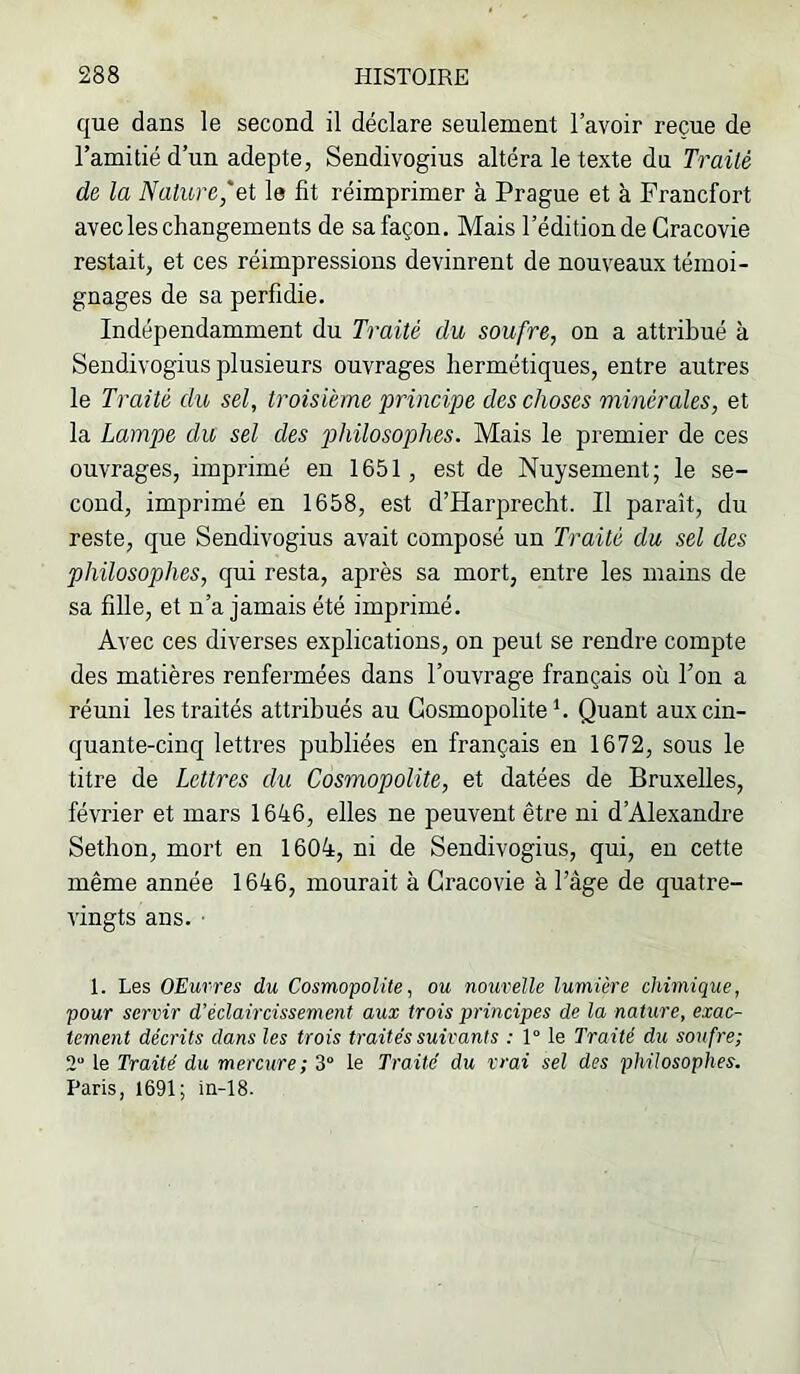 que dans le second il déclare seulement l’avoir reçue de l’amitié d’un adepte, Sendivogius altéra le texte du Traité de la Nature,'et le fit réimprimer à Prague et à Francfort avec les changements de sa façon. Mais l’édition de Gracovie restait, et ces réimpressions devinrent de nouveaux témoi- gnages de sa perfidie. Indépendamment du Traité du soufre, on a attribué à Sendivogius plusieurs ouvrages hermétiques, entre autres le Traité du sel, troisième principe des choses minérales, et la Lampe du sel des philosophes. Mais le premier de ces ouvrages, imprimé en 1651, est de Nuysement ; le se- cond, imprimé en 1658, est d’Harprecht. Il paraît, du reste, que Sendivogius avait composé un Traité du sel des philosophes, qui resta, après sa mort, entre les mains de sa fille, et n’a jamais été imprimé. Avec ces diverses explications, on peut se rendre compte des matières renfermées dans l’ouvrage français où l’on a réuni les traités attribués au Cosmopolite h Quant aux cin- quante-cinq lettres publiées en français en 1672, sous le titre de Lettres du Cosmopolite, et datées de Bruxelles, février et mars 1646, elles ne peuvent être ni d’Alexandre Sethon, mort en 1604, ni de Sendivogius, qui, en cette même année 1646, mourait à Gracovie à l’âge de quatre- vingts ans. ■ 1. Les OEurres du Cosmopolite, ou nouvelle lumière chimique, pour servir d’éclaircissement aux trois principes de la nature, exac- tement décrits dans les trois traités suivants : 1° le Traité du soufre; 2“ le Traité du mercure ; 3“ le Traite du vrai sel des philosophes. Paris, 1691; in-18.