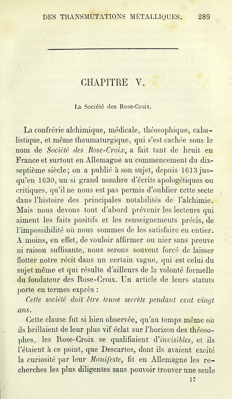 CHAPITRE V. La Société des Rose-Croix. La confrérie alchimique, médicale, théosophique, caba- listique, et même thaumaturgique, qui s’est cachée sous le nom de Société des Rose-Croix, a fait tant de bruit en France et surtout en Allemagne au commencement du dix- septième siècle; on a publié à son sujet, depuis 1613 jus- qu’en 1630, un si grand nombre d’écrits apologétiques ou critiques, qu’il ne nous est pas permis d’oublier cette secte dans l’histoire des principales notabilités de l’alchimie. Mais nous devons tout d’abord prévenir les lecteurs qui aiment les faits positifs et les renseignements précis, de l’impossibilité où nous sommes de les satisfaire en entier. A moins, en effet, de vouloir affirmer ou nier sans preuve ni raison suffisante, nous serons souvent forcé de laisser flotter notre récit dans un certain vague, qui est celui du sujet même et qui résulte d’ailleurs de la volonté formelle du fondateur des Rose-Croix. Un article de leurs statuts porte en termes exprès : Cette société doit être tenue secrète 'pendant cent vingt ans. Cette clause fut si bien observée, qu’au temps même où ils brillaient de leur plus vif éclat sur l’horizon des théoso- phes, les Rose-Croix se qualifiaient à!invisibles, et ils l’étaient à ce point, que Descartes, dont ils avaient excité la curiosité par leur Manifeste, fit en Allemagne les re- cherches les plus diligentes sans pouvoir trouver une seule 17
