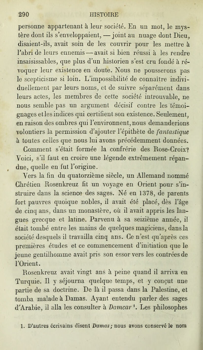 personne appartenant à leur société. En un mot, le mys- tère dont ils s’enveloppaient, — joint au nuage dont Dieu, disaient-ils, avait soin de les couvrir pour les mettre à l’abri de leurs ennemis — avait si bien réussi à les rendre insaisissables, que plus d’un historien s’est cru fondé à ré- voquer leur existence en doute. Nous ne pousserons pas le scepticisme si loin. L’impossibilité de connaître indivi- duellement par leurs noms, et de suivre séparément dans leurs actes, les membres de cette société introuvable, ne nous semble pas un argument décisif contre les témoi- gnages etles indices qui certifient son existence. Seulement, en raison des ombres qui l’environnent, nous demanderions volontiers la permission d’ajouter l’épithète de fantastique à toutes celles que nous lui avons précédemment données. Gomment s’était formée la confrérie des Eose-Groix? Voici, s’il faut en croire une légende extrêmement répan- due, quelle en fut l’origine. Vers la fin du quatorzième siècle, un Allemand nommé Ghrétien Rosenkreuz fit un voyage en Orient pour s’in- struire dans la science des sages. Né en 1378, de parents fort pauvres quoique nobles, il avait été placé, dès l’âge de cinq ans, dans un monastère, où il avait appris les lan- gues grecque et latine. Parvenu à sa seizième année, il était tombé entre les mains de quelques magiciens, dans la société desquels il travailla cinq ans. Ge n’est qu’après ces premières études et ce commencement d’initiation que le jeune gentilhomme avait pris son essor vers les contrées de l’Orient. Eosenkreuz avait vingt ans à peine quand il arriva en Turquie. Il y séjourna quelque temps, et y conçut une partie de sa doctrine. De là il passa dans la Palestine, et tomba malade à Damas. Ayant entendu parler des sages d’Arabie, il alla les consulter à Damcar'. Les philosophes 1. D’autres écrivains disent Damas; nous avons conservé le nom