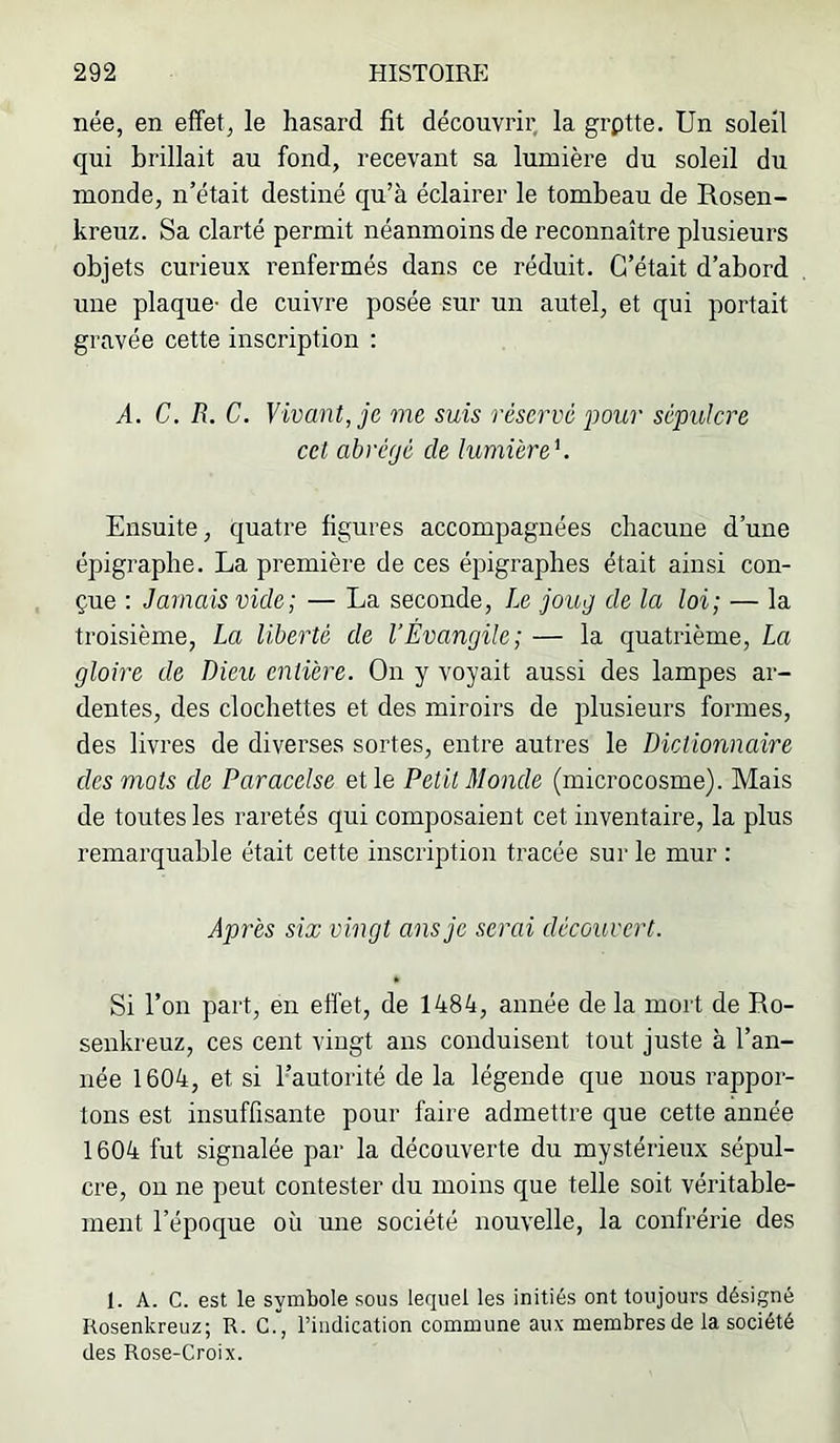 née, en effet, le hasard fit découvrir, la grptte. Un soleil qui brillait au fond, recevant sa lumière du soleil du monde, n’était destiné qu’à éclairer le tombeau de Rosen- kreuz. Sa clarté permit néanmoins de reconnaître plusieurs objets curieux renfermés dans ce réduit. C’était d’abord une plaque- de cuivre posée sur un autel, et qui portait gravée cette inscription : A. C. R. C. Vivant, je me suis réservé pour sépulcre cet abrégé de lumière V Ensuite, quatre figures accompagnées chacune d’une épigraphe. La première de ces épigraphes était ainsi con- çue : Jamais vide; — La seconde, Le joug de la loi; — la troisième, La liberté de l’Évangile; — la quatrième, La gloire de Dieu entière. On y voyait aussi des lampes ar- dentes, des clochettes et des miroirs de plusieurs formes, des livres de diverses sortes, entre autres le Dictionnaire des mots de Paracelse et le Petit Monde (microcosme). Mais de toutes les raretés qui composaient cet inventaire, la plus remarquable était cette inscription tracée sur le mur : Après six vingt ans je serai découvert. Si l’on part, en eflét, de 1484, année de la mort de Ro- senkreuz, ces cent vingt ans conduisent tout juste à l’an- née 1604, et si l’autorité de la légende que nous rappor- tons est insuffisante pour faire admettre que cette année 1604 fut signalée par la découverte du mystérieux sépul- cre, ou ne peut contester du moins que telle soit véritable- ment l’époque où une société nouvelle, la confrérie des 1. A. C. est le symbole sous lequel les initiés ont toujours désigné Kosenkreuz; R. C., l’indication commune aux membres de la société des Rose-Croix.