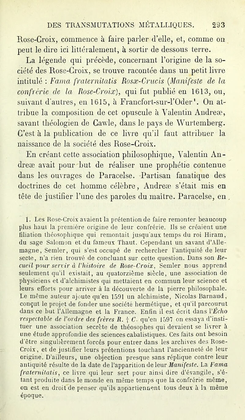 Rose-Croix, commence à faire parler d’elle, et, comme on peut le dire ici littéralement, à sortir de dessous terre. La légende qui précède, concernant l’origine de la so- ciété des Rose-Croix, se trouve racontée dans un petit livre intitulé : Fama fratcrnüatis Rosæ-Crucis {Manifeste de la confrérie de la Rose-Croix), qui fut publié en 1613, ou, suivant d’autres, en 1615, à Fraucfort-sur-rOder'. On at- tribue la composition de cet opuscule à Valentin Andreæ, savant théologien de Cawle, dans le pays de Wurtemberg. C’est à la publication de ce livre qu’il faut attribuer la naissance de la société des Rose-Croix. En créant cette association philosophique, Valentin An- dreæ avait pour but de réaliser une prophétie contenue dans les ouvrages de Paracelse. Partisan fanatique des doctrines de cet homme célèbre, Andreæ s’était mis en tête de justifier l’ime des paroles du maître. Paracelse, en 1. Les Rose-Croix avaient la prétention de faire remonter beaucoup plus haut la première origine de leur confrérie. Ils se créaient une filiation théosophique qui remontait jusqu'aux temps du roi Hiram, du sage Salomon et du fameux Thaut. Cependant un savant d’Alle- magne, Semler, qui s’est occupé de rechercher l’antiquité de leur secte, n’a rien trouvé de concluant sur cette question. Dans son Ue- cueil pmtr servir à l’histoire de Ruse-Croix, Semler nous apprend seulement qu’il existait, au quatorzième siècle, une association de physiciens et d’alchimistes qui mettaient en commun leur science et leurs efforts pour arriver à la découverte de la pierre philosophale. Le même auteur ajoute qu’en 1591 un alchimiste, Nicolas Barnaud, conçut le projet de fonder une société hermétique, et qu’il parcourut dans ce but l’Allemagne et la France. Enfin il est écrit dans VÉcho respectable de l’ordre des frères R. f C- qu’en 1597 on essaya d’insti- tuer une association secrète de théosophes qui devaient se livrer à une étude approfondie des sciences cabalistiques. Ces faits ont besoin d'être singulièrement forcés pour entrer dans les archives des Rose- Croix, et de justifier leurs prétentions touchant l’ancienneté de leur origine. D’ailleurs, une objection presque sans réplique contre leur antiquité résulte de la date de l’apparition de leur ü/anf/’exte. La Fama fraternitatis, ce livre qui leur sert pour ainsi dire d’évangile, s’é- tant produite dans le monde en même temps que la confrérie même, on est en droit de penser qu’ils appartiennent tous deux à la même époque.