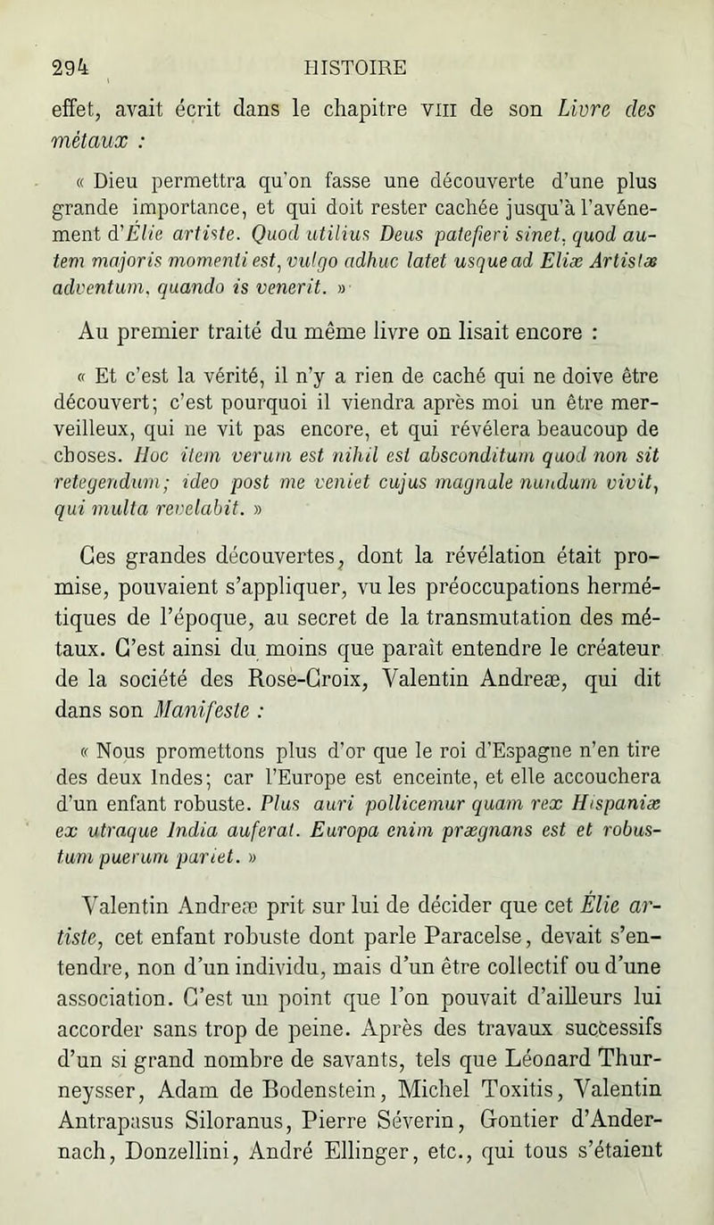 effet, avait écrit dans le chapitre viii de son Livre des métaux : « Dieu permettra qu’on fasse une découverte d’une plus grande importance, et qui doit rester cachée jusqu’à l’avéne- ment à'EUe artiste. Quod utilius Deus patefieri sinet, quod au- tem majoris momentiest, vulgo adhuc latet usquead Eliæ Artistes aduentum. quando is venerit. » Au premier traité du même livre on lisait encore : « Et c’est la vérité, il n’y a rien de caché qui ne doive être découvert; c’est pourquoi il viendra après moi un être mer- veilleux, qui ne vit pas encore, et qui révélera beaucoup de choses. IJoc item ver uni est nihil est absconditum quod non sit retegendurn; ideo post me veniet cujus magnale nunduni vivit, qui multa revelahit. » Ges grandes découvertes, dont la révélation était pro- mise, pouvaient s’appliquer, vu les préoccupations hermé- tiques de l’époque, au secret de la transmutation des mé- taux. G’est ainsi du moins que paraît entendre le créateur de la société des Rose-Groix, Valentin Andreæ, qui dit dans son Manifeste : « Nous promettons plus d’or que le roi d’Espagne n’en tire des deux Indes; car l’Europe est enceinte, et elle accouchera d’un enfant robuste. Plus auri pollicernur quam rex Hispaniæ ex utraque India auferat. Europa eniin prægnans est et robus- tum puer uni pariet. » Valentin Andreæ prit sur lui de décider que cet Élie ar- tiste, cet enfant robuste dont parle Paracelse, devait s’en- tendre, non d’un individu, mais d’un être collectif ou d’une association. G’est un point que l’on pouvait d’ailleurs lui accorder sans trop de peine. Après des travaux successifs d’un si grand nombre de savants, tels que Léonard Thur- neysser, Adam de Bodenstein, Michel Toxitis, Valentin Antrapasus Siloranus, Pierre Séverin, Grontier d’Ander- nach, Donzellini, André Ellinger, etc., qui tous s’étaient