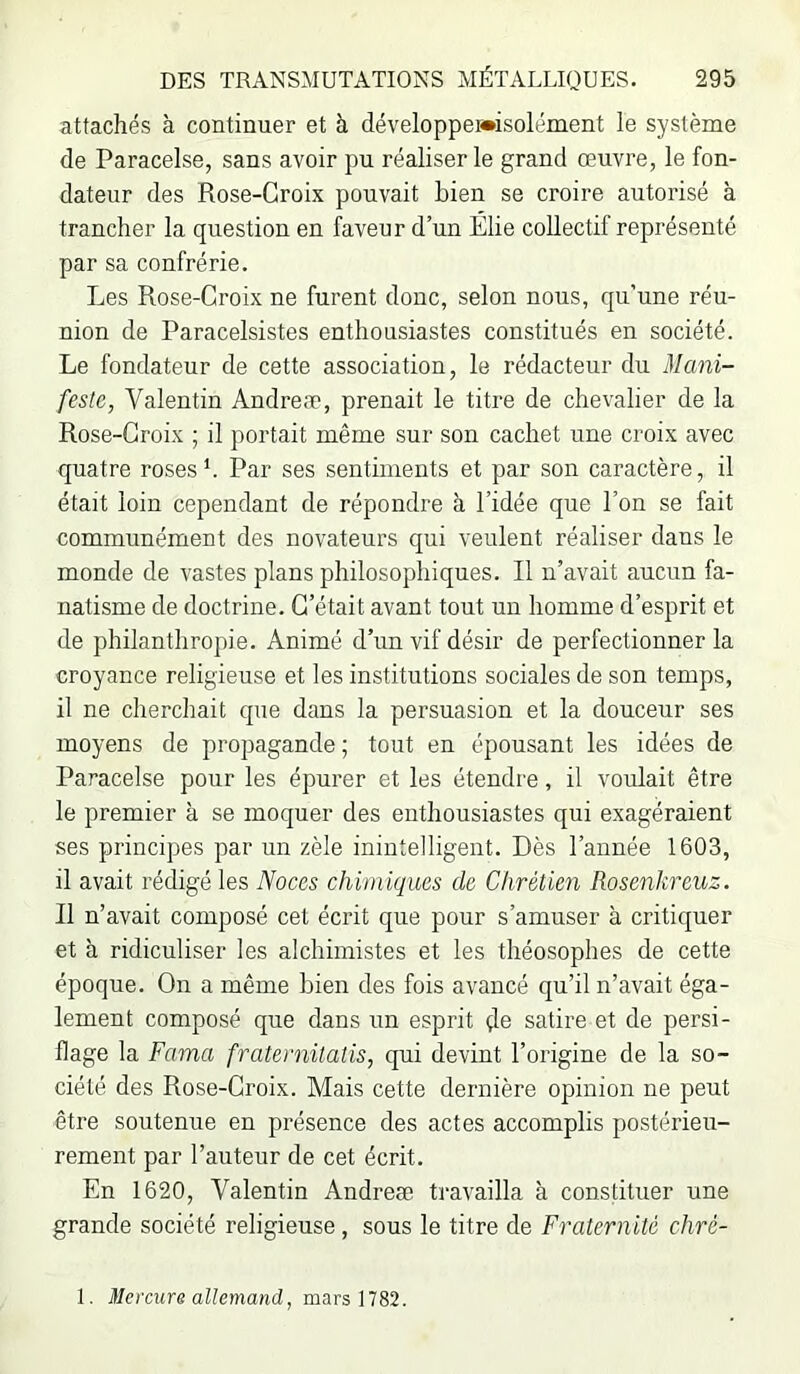 attachés à continuer et à développewisolément le système de Paracelse, sans avoir pu réaliser le grand œuvre, le fon- dateur des Rose-Croix pouvait bien se croire autorisé à trancher la question en faveur d’un Élie collectif représenté par sa confrérie. Les Rose-Croix ne furent donc, selon nous, qu’une réu- nion de Paracelsistes enthousiastes constitués en société. Le fondateur de cette association, le rédacteur du Mani- feste, Valentin Andréa?, prenait le titre de chevalier de la Rose-Croix ; il portait même sur son cachet une croix avec quatre roses*. Par ses sentiments et par son caractère, il était loin cependant de répondre à l’idée que l’on se fait communément des novateurs qui veulent réaliser dans le monde de vastes plans philosophiques. Il n’avait aucun fa- natisme de doctrine. C’était avant tout un homme d’esprit et de philanthropie. Animé d’un vif désir de perfectionner la croyance religieuse et les institutions sociales de son temps, il ne cherchait que dans la persuasion et la douceur ses moyens de propagande ; tout en épousant les idées de Paracelse pour les épurer et les étendre, il voulait être le premier à se moquer des enthousiastes qui exagéraient ses principes par un zèle inintelligent. Dès l’année 1603, il avait rédigé les Noces chimiques de Chrétien Rosenkreuz. Il n’avait composé cet écrit que pour s’amuser à critiquer et à ridiculiser les alchimistes et les théosophes de cette époque. On a même bien des fois avancé qu’il n’avait éga- lement composé que dans un esprit çle satire et de persi- flage la Fama fraternitatis, qui devint l’origine de la so- ciété des Rose-Croix. Mais cette dernière opinion ne peut être soutenue en présence des actes accomplis postérieu- rement par l’auteur de cet écrit. En 1620, Valentin Andreæ travailla à constituer une grande société religieuse , sous le titre de Fraternité chré- 1. ü/ercwre aZtemand, mars 1782.