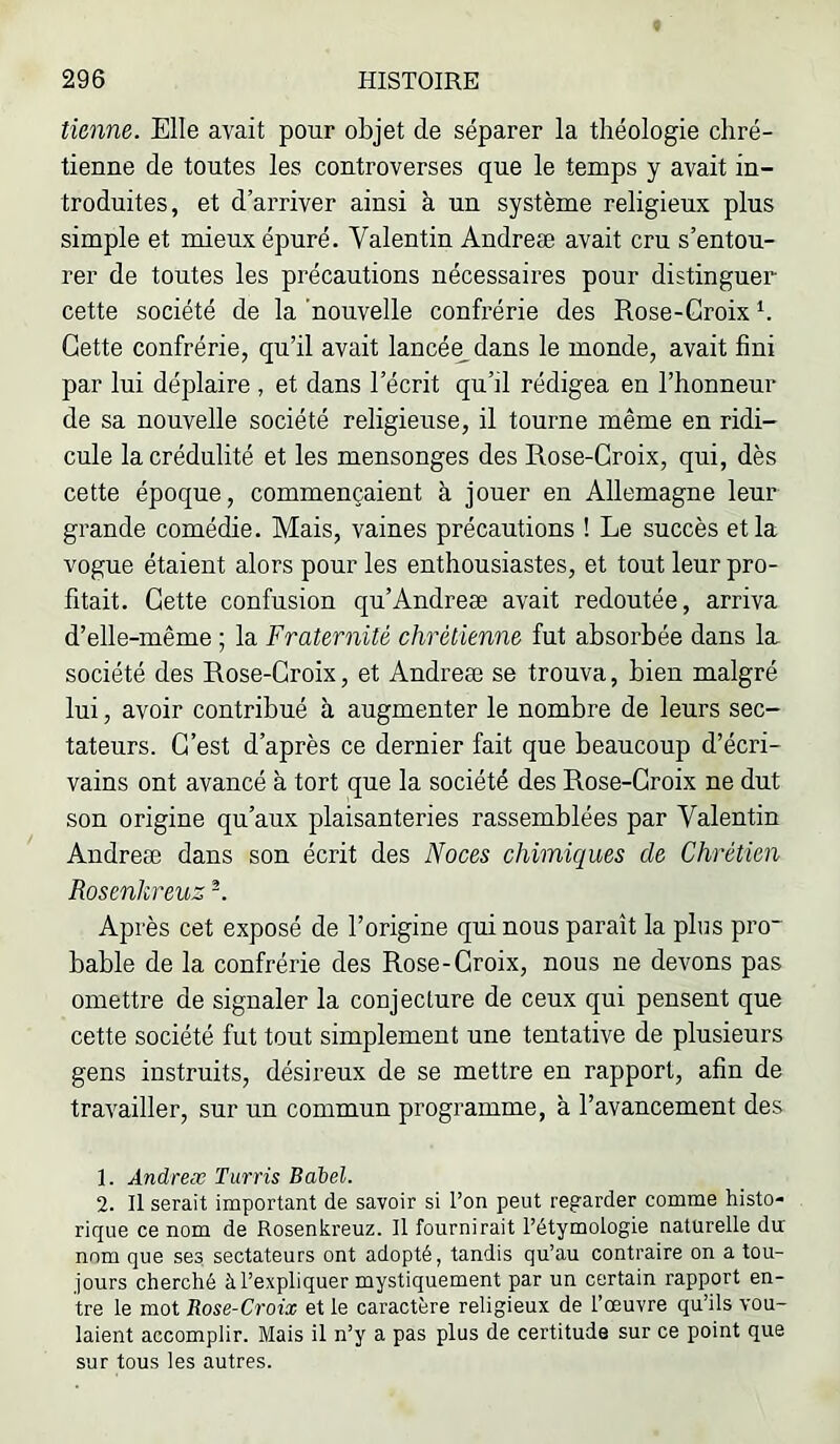 tienne. Elle avait pour objet de séparer la théologie chré- tienne de toutes les controverses que le temps y avait in- troduites, et d’arriver ainsi à un système religieux plus simple et mieux épuré. Valentin Andreæ avait cru s’entou- rer de toutes les précautions nécessaires pour distinguer cette société de la nouvelle confrérie des Rose-Groix h Cette confrérie, qu’il avait lancée^dans le monde, avait fini par lui déplaire , et dans l’écrit qu’il rédigea en l’honneur de sa nouvelle société religieuse, il tourne même en ridi- cule Incrédulité et les mensonges des Rose-Groix, qui, dès cette époque, commençaient à jouer en Allemagne leur grande comédie. Mais, vaines précautions ! Le succès et la vogue étaient alors pour les enthousiastes, et tout leur pro- fitait. Gette confusion qu’Andreæ avait redoutée, arriva d’elle-même ; la Fraternité chrétienne fut absorbée dans la société des Rose-Groix, et Andreæ se trouva, bien malgré lui, avoir contribué à augmenter le nombre de leurs sec- tateurs. G'est d’après ce dernier fait que beaucoup d’écri- vains ont avancé à tort que la société des Rose-Groix ne dut son origine qu’aux plaisanteries rassemblées par Valentin Andreæ dans son écrit des Noces chimiques de Chrétien Rosenkreuz -. Après cet exposé de l’origine qui nous paraît la plus pro~ bable de la confrérie des Rose-Groix, nous ne devons pas omettre de signaler la conjecture de ceux qui pensent que cette société fut tout simplement une tentative de plusieurs gens instruits, désireux de se mettre en rapport, afin de travailler, sur un commun programme, à l’avancement des 1. Andreæ Turris Babel. 2. Il serait important de savoir si l’on peut regarder comme histo- rique ce nom de Rosenkreuz. Il fournirait l’étymologie naturelle du nom que ses sectateurs ont adopté, tandis qu’au contraire on a tou- jours cherché à l’expliquer mystiquement par un certain rapport en- tre le mot Rose-Croix et le caractère religieux de l’œuvre qu’ils vou- laient accomplir. Mais il n’y a pas plus de certitude sur ce point que sur tous les autres.