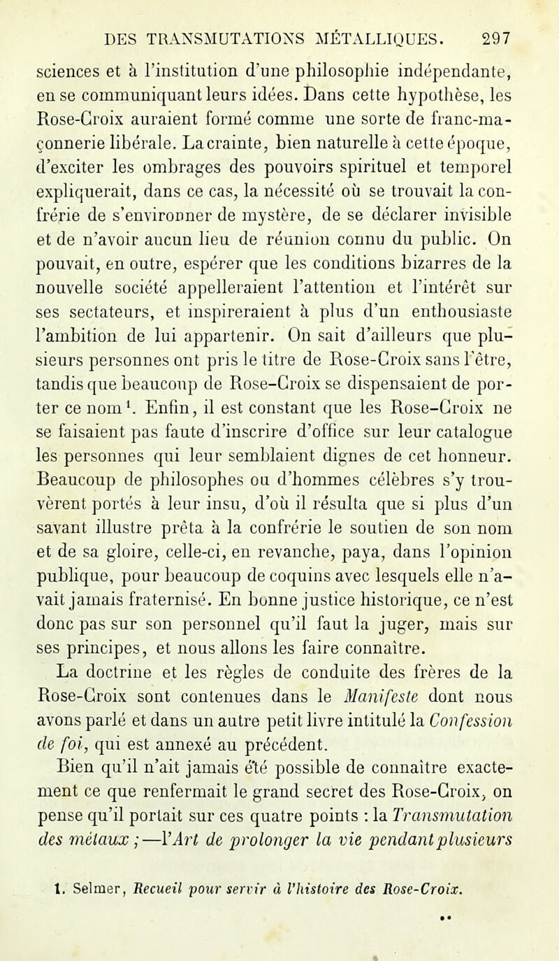 sciences et à l’institution d’une philosophie indépendante, en se communiquant leurs idées. Dans cette hypothèse, les Rose-Croix auraient formé comme une sorte de franc-ma- çonnerie libérale. La crainte, bien naturelle à cette époque, d’exciter les ombrages des pouvoirs spirituel et temporel expliquerait, dans ce cas, la nécessité où se trouvait la con- frérie de s’environner de mystère, de se déclarer invisible et de n’avoir aucun lieu de réunion connu du public. On pouvait, en outre, espérer que les conditions bizarres de la nouvelle société appelleraient l’attention et l’intérêt sur ses sectateurs, et inspireraient à plus d’un enthousiaste l’ambition de lui appartenir. On sait d’ailleurs que plu- sieurs personnes ont pris le litre de Rose-Croix sans l’être, tandis que beaucoup de Rose-Croix se dispensaient de por- ter ce nom b Enfin, il est constant que les Rose-Croix ne se faisaient pas faute d’inscrire d’office sur leur catalogue les personnes qui leur semblaient dignes de cet honneur. Beaucoup de philosophes ou d’hommes célèbres s’y trou- vèrent portés à leur insu, d’où il résulta que si plus d’un savant illustre prêta à la confrérie le soutien de son nom et de sa gloire, celle-ci, en revanche, paya, dans l’opinion publique, pour beaucoup de coquins avec lesquels elle n’a- vait jamais fraternisé. En bonne justice historique, ce n’est donc pas sur son personnel qu’il faut la juger, mais sur ses principes, et nous allons les faire connaître. La doctrine et les règles de conduite des frères de la Rose-Croix sont contenues dans le Manifeste dont nous avons parlé et dans un autre petit livre intitulé la Confession de foi, qui est annexé au précédent. Bien qu’il n’ait jamais é'té possible de connaître exacte- ment ce que renfermait le grand secret des Rose-Croix, on pense qu’il portait sur ces quatre points : la Transmutation des métaux ;—VArt de prolonger la vie pendant plusieurs 1. Selmer, Recueil pour servir à l’histoire des Rose-Croix.