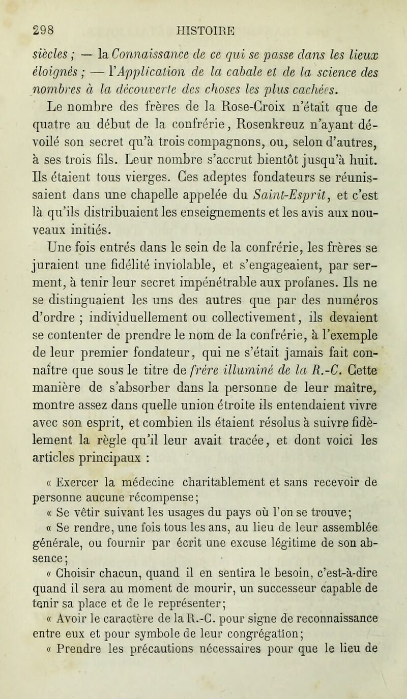 siècles ; — la Connaissance de ce qui se passe dans les lieux éloignés ; — Y Application de la cabale et de la science des nombres à la découverte des cJtoses les plus cachées. Le nombre des frères de la Rose-Croix n’était que de quatre au début de la confrérie, Rosenkreuz n’ayant dé- voilé son secret qu’à trois compagnons, ou, selon d’autres, à ses trois fils. Leur nombre s’accrut bientôt jusqu’à huit. Ils étaient tous vierges. Ces adeptes fondateurs se réunis- saient dans une chapelle appelée du Saint-Esprit, et c’est là qu’ils distribuaient les enseignements et les avis aux nou- veaux initiés. Une fois entrés dans le sein de la confrérie, les frères se juraient une fidélité inviolable, et s’engageaient, par ser- ment, à tenir leur secret impénétrable aux profanes. Ils ne se distinguaient les uns des autres que par des numéros d’ordre ; individuellement ou collectivement, ils devaient se contenter de prendre le nom de la confrérie, à l’exemple de leur premier fondateur, qui ne s’était jamais fait con- naître que sous le titre de frère illuminé de la R.-C. Cette manière de s’absorber dans la personne de leur maître, montre assez dans qnelle union étroite ils entendaient vivre avec son esprit, et combien ils étaient résolus à suivre fidè- lement la règle qu’il leur avait tracée, et dont voici les articles principaux : « Exercer la médecine charitablement et sans recevoir de personne aucune récompense ; « Se vêtir suivant les usages du pays où l’on se trouve; « Se rendre, une fois tous les ans, au lieu de leur assemblée générale, ou fournir par écrit une excuse légitime de son ab- sence ; (' Choisir chacun, quand il en sentira le besoin, c’est-à-dire quand il sera au moment de mourir, un successeur capable de tenir sa place et de le représenter; « Avoir le caractère de la R.-C. pour signe de reconnaissance entre eux et pour symbole de leur congrégation; « Prendre les précautions nécessaires pour que le lieu de