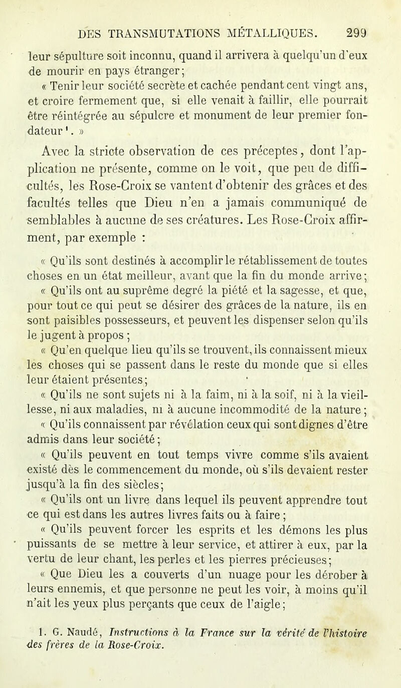 leur sépulture soit inconnu, quand il arrivera à quelqu’un d'eux de mourir en pays étranger; « Tenir leur société secrète et cachée pendant cent vingt ans, et croire fermement que, si elle venait à faillir, elle pourrait être réintégrée au sépulcre et monument de leur premier fon- dateur '. » Avec la stricte observation de ces préceptes, dont l’ap- plication ne présente, comme on le voit, que peu de diffi- cultés, les Rose-Croix se vantent d’obtenir des grâces et des facultés telles que Dieu n’en a jamais communiqué de semblables à aucune de ses créatures. Les Rose-Croix affir- ment, par exemple : « Qu’ils sont destinés à accomplir le rétablissement de toutes choses en un état meilleur, avant que la fin du monde arrive ; (c Qu’ils ont au suprême degré la piété et la sagesse, et que, pour tout ce qui peut se désirer des grâces de la nature, ils en sont paisibles possesseurs, et peuvent les dispenser selon qu’ils le jugent à propos ; « Qu’en quelque lieu qu’ils se trouvent, ils connaissent mieux les choses qui se passent dans le reste du monde que si elles leur étaient présentes ; « Qu’ils ne sont sujets ni à la faim, ni à la soif, ni à la vieil- lesse, ni aux maladies, ni à aucune incommodité de la nature ; '( Qu’ils connaissent par révélation ceux qui sont dignes d’être admis dans leur société ; « Qu’ils peuvent en tout temps vivre comme s’ils avaient existé dès le commencement du monde, où s’ils devaient rester jusqu’à la fin des siècles; « Qu’ils ont un livre dans lequel ils peuvent apprendre tout ce qui est dans les autres livres faits ou à faire ; « Qu’ils peuvent forcer les esprits et les démons les plus puissants de se mettre à leur service, et attirer à eux, par la vertu de leur chant, les perles et les pierres précieuses; « Que Dieu les a couverts d’un nuage pour les dérober à leurs ennemis, et que personne ne peut les voir, à moins qu'il n’ait les yeux plus perçants que ceux de l’aigle ; 1. G. Naudé, Instructions rè la France sur la vérité de l’histoire des frères de la Rose-Croix.