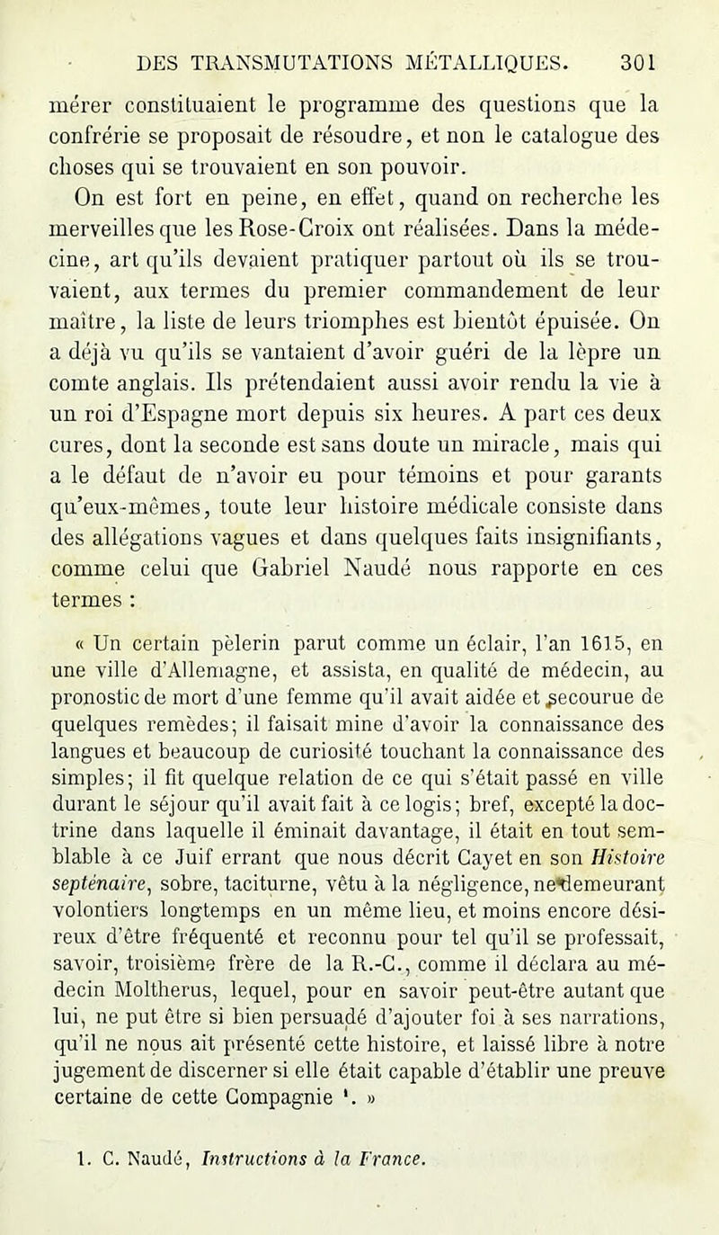 mérer constituaient le programme des questions que la confrérie se proposait de résoudre, et non le catalogue des choses qui se trouvaient en son pouvoir. On est fort en peine, en effet, quand on recherche les merveilles que les Rose-Croix ont réalisées. Dans la méde- cine , art qu’ils devaient pratiquer partout où ils se trou- vaient, aux termes du premier commandement de leur maître, la liste de leurs triomphes est bientôt épuisée. On a déjà vu qu’ils se vantaient d’avoir guéri de la lèpre un comte anglais. Ils prétendaient aussi avoir rendu la vie à un roi d’Espagne mort depuis six heures. A part ces deux cures, dont la seconde est sans doute un miracle, mais qui a le défaut de n’avoir eu pour témoins et pour garants qu’eux-mèmes, toute leur histoire médicale consiste dans des allégations vagues et dans quelques faits insignifiants, comme celui que Gabriel Naudé nous rapporte en ces termes : « Un certain pèlerin parut comme un éclair, l’an 1615, en une ville d’Allemagne, et assista, en qualité de médecin, au pronostic de mort d’une femme qu’il avait aidée et Recourue de quelques remèdes; il faisait mine d’avoir la connaissance des langues et beaucoup de curiosité touchant la connaissance des simples; il fit quelque relation de ce qui s’était passé en ville durant le séjour qu’il avait fait à ce logis; bref, excepté la doc- trine dans laquelle il éminait davantage, il était en tout sem- blable à ce Juif errant que nous décrit Cayet en son Histoire septénaire^ sobre, taciturne, vêtu à la négligence, ne^emeurant volontiers longtemps en un même lieu, et moins encore dési- reux d’être fréquenté et reconnu pour tel qu’il se professait, savoir, troisième frère de la R.-G., comme il déclara au mé- decin Moltherus, lequel, pour en savoir peut-être autant que lui, ne put être si bien persuadé d’ajouter foi à ses narrations, qu’il ne nous ait présenté cette histoire, et laissé libre à notre jugement de discerner si elle était capable d’établir une preuve certaine de cette Compagnie *. « 1. G. Naudé, Imtructions à la France.