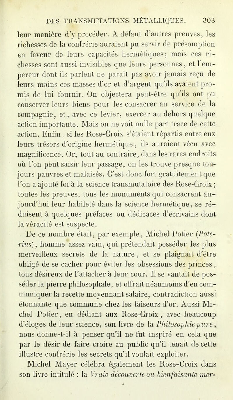 leur manière cTy procéder. A défaut d’autres preuves, les richesses de la confrérie auraient pu servir de présomption en faveur de leurs capacités hermétiques; mais ces ri- chesses sont aussi invisibles que lèurs personnes, et l’em- pereur dont ils parlent ne parait pas avoir jamais reçu de leurs mains ces masses d'or et d’argent qu’ils avaient pro- mis de lui fournir. On objectera peut-être qu’ils ont pu conserver leurs biens pour les consacrer au service de la compagnie, et, avec ce levier, exercer au dehors quelque action importante. Mais on ne voit nulle part trace de cette action. Enfin, si les Rose-Croix s’étaient répartis entre eux leurs trésors d’origine hermétique , ils auraient vécu avec magnificence. Or, tout au contraire, dans les rares endroits où l’on peut saisir leur passage, on les trouve presque tou- jours pauvres et malaisés. C’est donc fort gratuitement que l’on a ajouté foi à la science transmutatoire des Rose-Croix ; toutes les preuves, tous les monuments qui consacrent au- jourd’hui leur habileté dans la science hermétique, se ré- duisent à quelques préfaces ou dédicaces d’écrivains dont la véracité est suspecte. De ce nombre était, par exemple, Michel Potier {Pote- rius), homme assez vain, qui prétendait posséder les plus merveilleux secrets de la nature, et se plaignait d’être obligé de se cacher pour éviter les obsessions des princes, tous désireux de l’attacher à leur cour. Il se vantait de pos- séder la pierre philosophale, et ofl'rait néanmoins d’en com- muniquer la recette moyennant salaire, contradiction aussi étonnante que commune chez les faiseurs d’or. Aussi Mi- chel Potier, en dédiant aux Rose-Croix, avec beaucoup d’éloges de leur science, son livre de la Philosophie pure, nous donne-t-il <à penser qu’il ne fut inspiré en cela que par le désir de faire croire au public qu’il tenait de cette illustre confrérie les secrets qu’il voulait exploiter. Michel Mayer célébra également les Rose-Croix dans son livre intitulé ; la Vraie découverte ou bienfaisante mer-