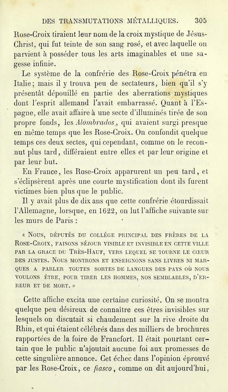 Rose-Croix tiraient leur nom de la croix mystique de Jésus- Christ, qui fut teinte de sou saug rosé, et avec laquelle ou parvient à posséder tous les arts imaginables et une sa- gesse infinie. Le système de la confrérie des Rose-Croix pénétra en Ralie; mais il y trouva peu de sectateurs, bien qu’il s’y présentât dépouillé en partie des aberrations mystiques dont l’esprit allemand l’avait embarrassé. Quant à l’Es- pagne, elle avait affaire à une secte d’illuminés tirée de son propre fonds, les Alomhrados,, qui avaient surgi presque en même temps que les Rose-Croix. On confondit quelque temps ces deux sectes, qui cependant, comme on le recon- nut plus tard, différaient entre elles et parleur origine et par leur but. En France, les Rose-Croix apparurent un peu tard, et s’éclipsèrent après une courte mystification dont ils furent victimes bien plus que le piiblic. Il y avait plus de dix ans que cette confrérie étourdissait l’Allemagne, lorsque, en 1622, on lut l’affiche suivante sur les murs de Paris : « Nous, DÉPUTÉS DU COLLÈGE PRINCIPAL DES FRÈRES DE LA Rose-Croix, faisons séjour visible et invisible en cette ville PAR la GRACE DU TrÈS-HaUT, VERS LEQUEL SE TOURNE LE CŒUR DES JUSTES. Nous montrons et enseignons sans livres ni mar- ques A PARLER toutes SORTES DE LANGUES DES PAYS OÙ NOUS voulons ÊTRE, POUR TIRER LES HOMMES, NOS SEMBLABLES, D’eR- REUR ET DE MORT. » Cette affiche excita une certaine curiosité. On se montra quelque peu désireux de connaître ces êtres invisibles sur lesquels on discutait si chaudement sur la rive droite du Rhin, et qui étaient célébrés dans des milliers de brochures rapportées de la foire de Francfort. Il était pourtant cer- tain que le public n’ajoutait aucune foi aux promesses de cette singulière annonce. Cet échec dans l’opinion éprouvé par les Rose-Croix, ce fiasco , comme on dit aujourd’hui.