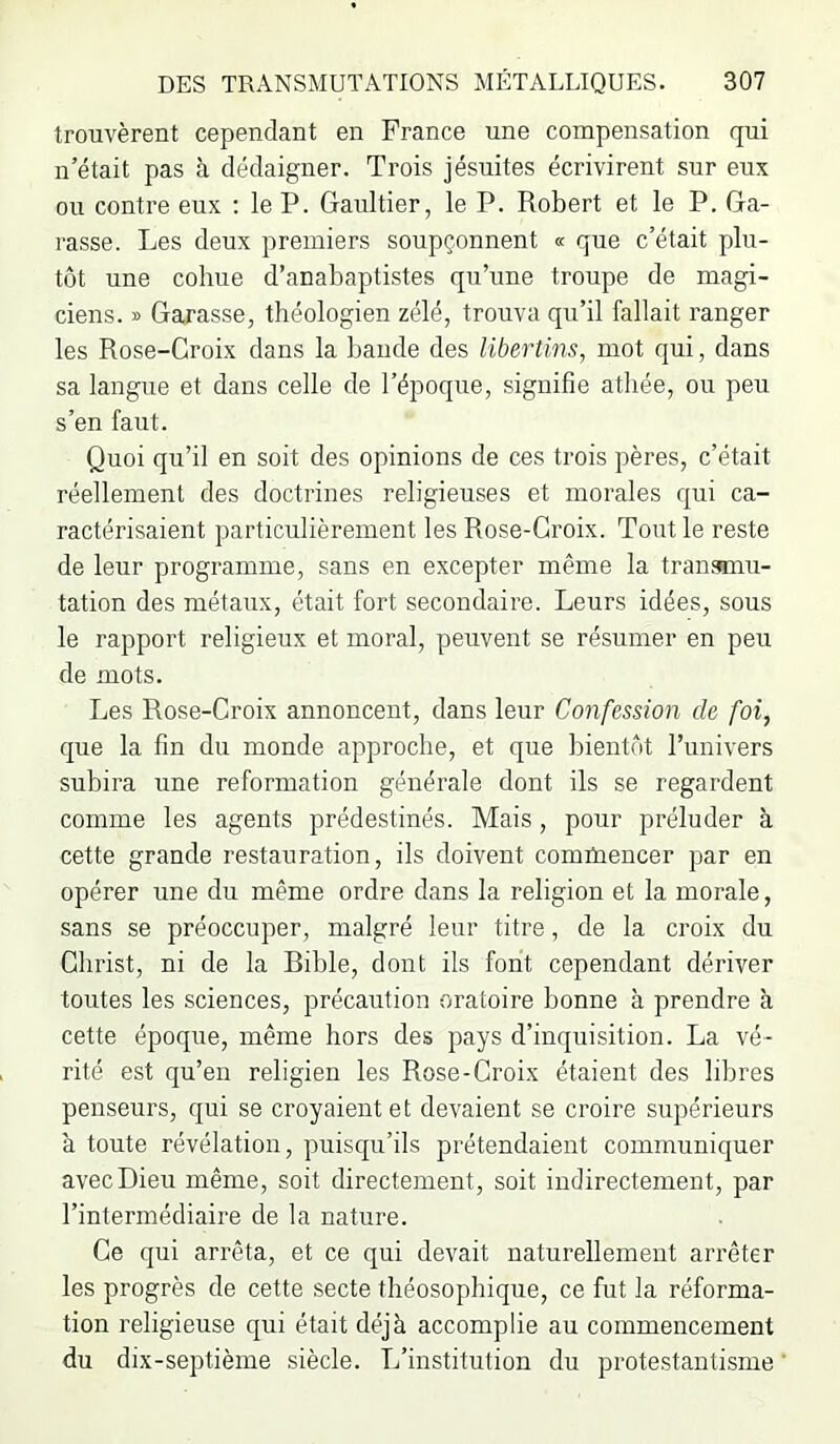 trouvèrent cependant en France une compensation qui n’était pas h dédaigner. Trois jésuites écrivirent sur eux ou contre eux : le P. Gaultier, le P. Robert et le P. Ga- rasse. Les deux premiers soupçonnent « que c’était plu- tôt une cohue d’anabaptistes qu’une troupe de magi- ciens. » Garasse, théologien zélé, trouva qu’il fallait ranger les Rose-Croix dans la bande des libertins, mot qui, dans sa langue et dans celle de l’époque, signifie athée, ou peu s’en faut. Quoi qu’il en soit des opinions de ces trois pères, c’était réellement des doctrines religieuses et morales qui ca- ractérisaient particulièrement les Rose-Croix. Tout le reste de leur programme, sans en excepter même la transunu- tation des métaux, était fort secondaire. Leurs idées, sous le rapport religieux et moral, peuvent se résumer en peu de mots. Les Rose-Croix annoncent, dans leur Confession de foi, que la fin du monde approche, et que bientôt l’univers subira une reformation générale dont ils se regardent comme les agents prédestinés. Mais, pour préluder à cette grande restauration, ils doivent comtnencer par en opérer une du même ordre dans la religion et la morale, sans se préoccuper, malgré leur titre, de la croix du Christ, ni de la Bible, dont ils font cependant dériver toutes les sciences, précaution oratoire bonne à prendre à cette époque, même hors des pays d’inquisition. La vé- rité est qu’en religien les Rose-Croix étaient des libres penseurs, qui se croyaient et devaient se croire supérieurs à toute révélation, puisqu’ils prétendaient communiquer avec Dieu même, soit directement, soit indirectement, par l’intermédiaire de la nature. Ce qui arrêta, et ce qui devait naturellement arrêter les progrès de cette secte théosopbique, ce fut la réforma- tion religieuse qui était déjà accomplie au commencement du dix-septième siècle. L’institution du protestantisme