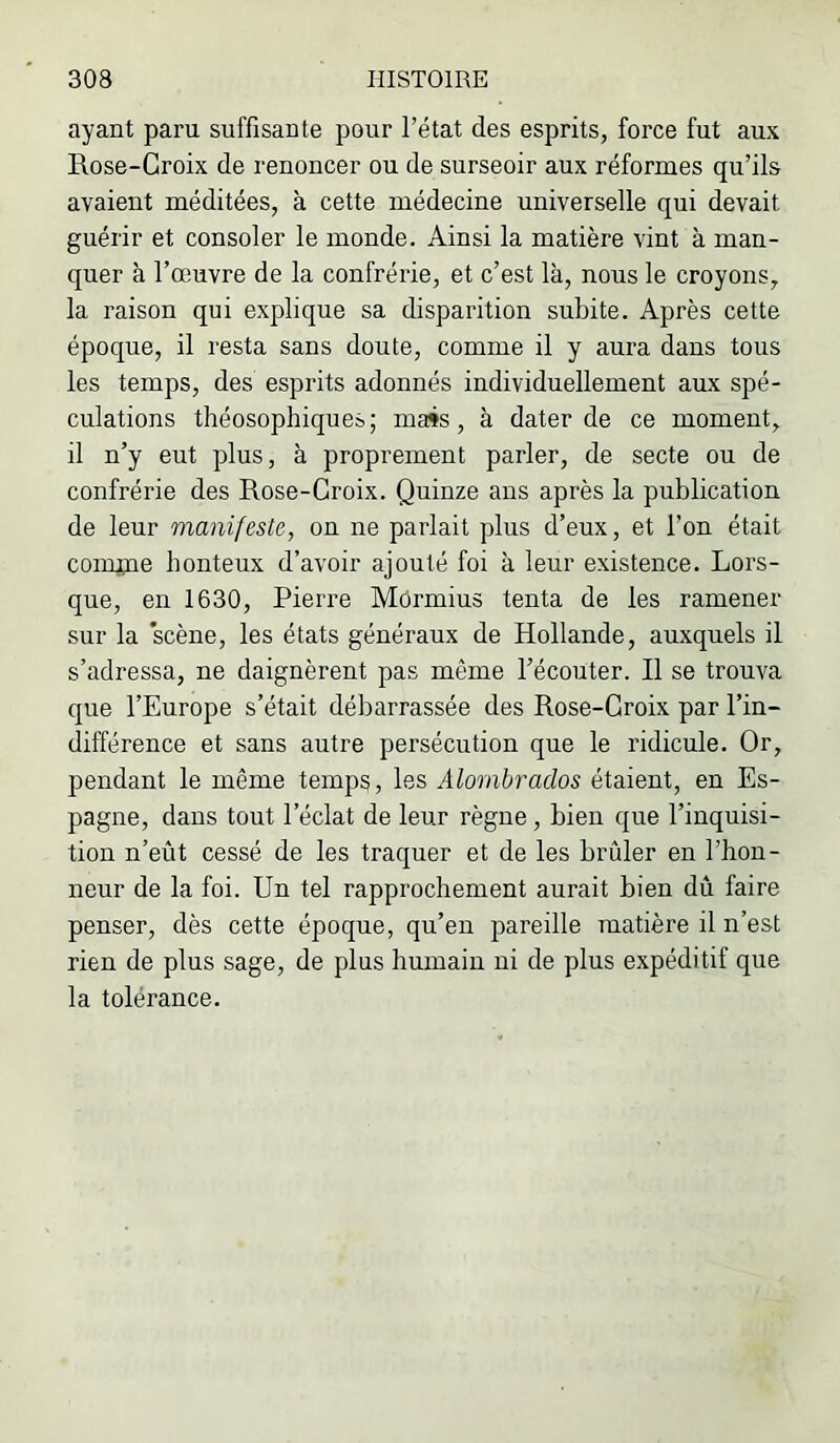 ayant paru suffisante pour l’état des esprits, force fut aux Rose-Croix de renoncer ou de surseoir aux réformes qu’ils avaient méditées, à cette médecine universelle qui devait guérir et consoler le monde. Ainsi la matière vint à man- quer à l’œuvre de la confrérie, et c’est là, nous le croyons, la raison qui explique sa disparition subite. Après cette époque, il resta sans doute, comme il y aura dans tous les temps, des esprits adonnés individuellement aux spé- culations théosophiques; mass, à dater de ce moment, il n’y eut plus, à proprement parler, de secte ou de confrérie des Rose-Croix. Quinze ans après la publication de leur manifeste, on ne parlait plus d’eux, et l’on était compie honteux d’avoir ajouté foi à leur existence. Lors- que, en 1630, Pierre Mùrmius tenta de les ramener sur la scène, les états généraux de Hollande, auxquels il s’adressa, ne daignèrent pas même l’écouter. H se trouva que l’Europe s’était débarrassée des Rose-Croix par l’in- différence et sans autre persécution que le ridicule. Or, pendant le même temp^, les Alornbrados étaient, en Es- pagne, dans tout l’éclat de leur règne, bien que l’inquisi- tion n’eût cessé de les traquer et de les brûler en l’hon- neur de la foi. Un tel rapprochement aurait bien dû faire penser, dès cette époque, qu’eu pareille matière il n’est rien de plus sage, de plus humain ni de plus expéditif que la tolérance.