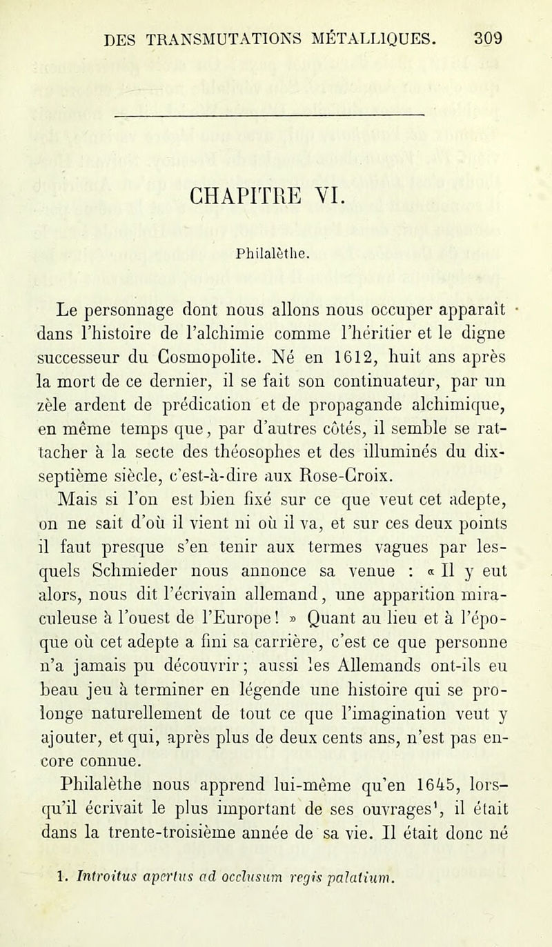 CHAPITRE VI. Philalèthe. Le personnage dont nous allons nous occuper apparaît • dans riiistoire de l’alchimie comme l’héritier et le digne successeur du Cosmopolite. Né en 1612, huit ans après la mort de ce dernier, il se fait son continuateur, par un zèle ardent de prédication et de propagande alchimique, en même temps que, par d’autres côtés, il semble se rat- tacher à la secte des théosophes et des illuminés du dix- septième siècle, c’est-à-dire aux Rose-Croix. Mais si l’on est Lien fixé sur ce que veut cet adepte, on ne sait d’où il vient ni où il va, et sur ces deux points il faut presque s’en tenir aux termes vagues par les- quels Schmieder nous annonce sa venue ; « Il y eut alors, nous dit l’écrivain allemand, une apparition mira- culeuse à l’ouest de l’Europe! » Quant au lieu et à l’épo- que où cet adepte a fini sa carrière, c’est ce que personne n’a jamais pu découvrir; aussi les Allemands ont-ils eu beau jeu à terminer en légende une histoire qui se pro- longe naturellement de tout ce que l’imagination veut y ajouter, et qui, après plus de deux cents ans, n’est pas en- core connue. Philalèthe nous apprend lui-même qu’en 1645, lors- qu’il écrivait le plus important de ses ouvrages’, il était dans la trente-troisième année de sa vie. Il était donc né 1. Introitus apcrhts cd occhtsum régis palaihim.